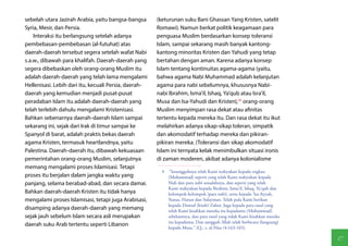 sebelah utara Jazirah Arabia, yaitu bangsa-bangsa      (keturunan suku Bani Ghassan Yang Kristen, satelit
Syria, Mesir, dan Persia.                              Romawi). Namun berkat politik keagamaan para
    Interaksi itu berlangsung setelah adanya           penguasa Muslim berdasarkan konsep toleransi
pembebasan-pembebasan (al-futuhat) atas                Islam, sampai sekarang masih banyak kantong-
daerah-daerah tersebut segera setelah wafat Nabi       kantong minoritas Kristen dan Yahudi yang tetap
s.a.w., dibawah para khalifah. Daerah-daerah yang      bertahan dengan aman. Karena adanya konsep
segera dibebaskan oleh orang-orang Muslim itu          Islam tentang kontinuitas agama-agama (yaitu,
adalah daerah-daerah yang telah lama mengalami         bahwa agama Nabi Muhammad adalah kelanjutan
Hellenisasi. Lebih dari itu, kecuali Persia, daerah-   agama para nabi sebelumnya, khususnya Nabi-
daerah yang kemudian menjadi pusat-pusat               nabi Ibrahim, Isma'il, Ishaq, Ya'qub atau Isra'il,
peradaban Islam itu adalah daerah-daerah yang          Musa dan Isa-Yahudi dan Kristen),(4) orang-orang
telah terlebih dahulu mengalami Kristenisasi.          Muslim menyimpan rasa dekat atau afinitas
Bahkan sebenarnya daerah-daerah Islam sampai           tertentu kepada mereka itu. Dan rasa dekat itu ikut
sekarang ini, sejak dari Irak di timur sampai ke       melahirkan adanya sikap-sikap toleran, simpatik
Spanyol di barat, adalah praktis bekas daerah          dan akomodatif terhadap mereka dan pikiran-
agama Kristen, termasuk heartlandnya, yaitu            pikiran mereka. (Toleransi dan sikap akomodatif
Palestina. Daerah-daerah itu, dibawah kekuasaan        Islam ini ternyata kelak menimbulkan situasi ironis
pemerintahan orang-orang Muslim, selanjutnya           di zaman moderen, akibat adanya kolonialisme
memang mengalami proses Islamisasi. Tetapi
                                                         4  "Sesungguhnya telah Kami wahyukan kepada engkau
proses itu berjalan dalam jangka waktu yang                 (Muhammad) seperti yang telah Kami wahyukan kepada
panjang, selama berabad-abad, dan secara damai.             Nuh dan para nabi sesudahnya, dan seperti yang telah
                                                            Kami wahyukan kepada Ibrahim, Isma'il, Ishaq, Ya'qub dan
Bahkan daerah-daerah Kristen itu tidak hanya                kelompok-kelompok (para nabi), serta kepada 'Isa Ayyub,
mengalami proses Islamisasi, tetapi juga Arabisasi,         Yunus, Harun dan Sulayman. Telah pula Kami berikan
                                                            kepada Dawud (kitab) Zabur. Juga kepada para rasul yang
disamping adanya daerah-daerah yang memang                  telah Kami kisahkan mereka itu kepadamu (Muhammad)
sejak jauh sebelum Islam secara asli merupakan              sebelumnya, dan para rasul yang tidak Kami kisahkan mereka
                                                            itu kepadamu. Dan sungguh Allah telah berbicara (langsung)
daerah suku Arab tertentu seperti Libanon
                                                            kepada Musa." (Q., s. al-Nisa /4:163-165).

                                                                                                                         17
 