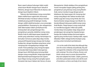 Barat, seperti adanya hubungan tidak mudah         Mesopotamia. Sebab sekalipun ilmu pengetahuan
     antara kaum Muslim dengan kaum Yahudi di           Yunani merupakan bagian paling penting ilmu
     Palestina, dengan kaum Maronite di Libanon, dan    pengetahuan yang diserap orang-orang Muslim
     dengan kaum Koptik di .Mesir).                     Arab, namun mereka ini juga dengan penuh
         Toleransi dan keterbukaan orang-orang Islam    kebebasan dan kepercayaan diri menyerap dari
     dalam melihat kaum agama lain, khususnya           orang-orang Majusi dan Sabean tersebut tadi,
     Ahli Kitab tersebut mendasari adanya interaksi     bahkan juga dari orang-orang Hindu dan Cina.
     intelektual yang positif di kalangan mereka,       Karena futuhat, bangsa-bangsa non-Muslim itu
     dengan sedikit sekali kemasukan unsur prasangka    berada dibawah kekuasaan politik orang-orang
     yang berlebihan. Disamping itu, dan sebagaimana    Arab Muslim. Tetapi biarpun orang-orang Arab
     telah dikemukakan dalam pembahasan kita            itu memiliki keunggulan militer dan politik,
     tentang Islam dan pengembangan ilmu                mereka tetap menunjukkan sikap-sikap penuh
     pengetahuan yang lalu, kelebihan orang-orang       penghargaan dan pengertian kepada bangsa-
     Muslim Arab itu ialah kepercayaan kepada diri      bangsa dan budaya-budaya (termasuk agama-
     sendiri yang sedemikian mantap. Kemantapan itu     agama) yang mereka kuasai. Hasilnya ialah, seperti
     kemudian memancar pada sikap-sikap mereka          dikatakan Halkin sebagai berikut (kutipan yang
     yang positif kepada bangsa-bangsa dan budaya-      penting untuk memahami pembahasan):
     budaya lain, dengan kesediaan yang besar untuk
     menyerap dan mengadopsinya sebagai milik              ...It is to the credit of the Arabs that although they
     sendiri. Posisi psikologis yang menguntungkan         were the victors militarily and politically, they did
     itu berada tidak hanya dalam hubungannya              not regard the civilization of the vanquished lands
     dengan kaum Ahli Kitab yang memang dekat              with contempt. The riches of Syrian, Persian, and
     dengan orang-orang Muslim, tetapi juga dengan         Hindu cultures were no sooner discovered than
     kelompok-kelompok keagamaan lain seperti              they were adapted into Arabic. Caliphs, governors,
     kaum Majusi (orang-orang Persi pengikut ajaran        and others patronized scholars who did the work
     Zoroaster) dan kaum Sabean dari Harran, di utara      of translation, so that a vast body of non-Islamic

18
 