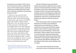 learning became accessible in Arabic. During                        Interaksi intelektual orang-orang Muslim
 the ninth and tenth centuries, a steady flow of                 dengan dunia pemikiran Hellenik terutama terjadi
 works on Greek medicine, physics, astronomy,                    antara lain di Iskandaria (Mesir), Damaskus, Antioch
 mathematics, and philosophy, Persian belles-                    dan Ephesus (Syria), Harran (Mesopotamia) dan
 lettres, and Hindu mathematics and astronomy                    Jundisapur (Persia). Di tempat-tempat itulah lahir
 poured into Arabic.(5)                                          dorongan pertama untuk kegiatan penelitian dan
 (...Adalah jasa orang-orang Arab bahwa                          penterjemahan karya-karya kefilsafatan dan ilmu
 sekalipun mereka itu para pemenang secara                       pengetahuan Yunani kuna, yang kelak kemudian
 militer dan politik, mereka tidak memandang                     didukung dan disponsori oleh para penguasa
 peradaban negeri-negeri yang mereka taklukkan                   Muslim.
 dengan sikap menghina. Kekayaan budaya-                             Suatu hal yang patut sekali mendapat perhatian
 budaya Syria, Persia, dan Hindu mereka salin                    lebih besar di sini ialah suasana kebebasan
 ke bahasa Arab segera setelah diketemukan.                      intelektual di zaman klasik Islam itu. Interaksi
 Para khalifah, gubernur, dan tokoh-tokoh yang
                                                                 positif antara orang-orang Arab Muslim dengan
 lain menyantuni para sarjana yang melakukan
                                                                 kalangan bukan-Muslim itu dapat terjadi hanya
 tugas penterjemahan, sehingga kumpulan ilmu
                                                                 dalam suasana penuh kebebasan, toleransi dan
 bukan-Islam yang luas dapat diperoleh dalam
 bahasa Arab. Selama abad-abad kesembilan                        keterbukaan. Sebab meskipun orang-orang Arab
 dan kesepuluh, karya-karya yang terus mengalir                  itu mempunyai ajaran agamanya yang sangat
 dalam ilmu-ilmu kedokteran, fisika, astronomi,                  tegas dan gamblang, dengan penuh lapang dada
 matematika, dan filsafat dari Yunani, sastra dari               membiarkan semua kegiatan intelektual di pusat-
 Persia, serta matematika dan astronomi dari                     pusat yang ada sejak sebelum kedatangan dan
 Hindu tercurah ke dalam bahasa Arab).                           pembebasan oleh mereka. Seperti dikatakan oleh
                                                                 C.A. Qadir:
5  Abraham S, Halkin, "The Judeo-Islamic Age, The Great
   Fusion" dalarn Leo W. Schwarz, ed., Great Ages & Ideas of        "...the centers of learning led by the Christians
   the Jewish People (New York: The Modern Library, 1956), hh.
                                                                    continued to function unmolested even after they
   218-219.

                                                                                                                        19
 