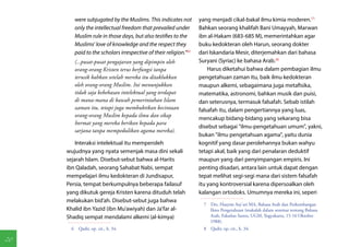 were subjugated by the Muslims. This indicates not         yang menjadi cikal-bakal ilmu kimia moderen.(7)
        only the intellectual freedom that prevailed under         Bahkan seorang khalifah Bani Umayyah, Marwan
        Muslim rule in those days, but also testifies to the       ibn al-Hakam (683-685 M), memerintahkan agar
        Muslims' love of knowledge and the respect they            buku kedokteran oleh Harun, seorang dokter
        paid to the scholars irrespective of their religion."(6)   dari Iskandaria Mesir, diterjemahkan dari bahasa
        (...pusat-pusat pengajaran yang dipimpin oleh              Suryani (Syriac) ke bahasa Arab.(8)
        orang-orang Kristen terus berfungsi tanpa                      Harus diketahui bahwa dalam pembagian ilmu
        terusik bahkan setelah mereka itu ditaklukkan              pengetahuan zaman itu, baik ilmu kedokteran
        oleh orang-orang Muslim. Ini menunjukkan                   maupun alkemi, sebagaimana juga metafisika,
        tidak saja kebebasan intelektual yang terdapat             matematika, astronomi, bahkan musik dan puisi,
        di mana-mana di bawah pemerintahan Islam                   dan seterusnya, termasuk falsafah. Sebab istilah
        zaman itu, tetapi juga membuktikan kecintaan               falsafah itu, dalam pengertiannya yang luas,
        orang-orang Muslim kepada ilmu dan sikap
                                                                   mencakup bidang-bidang yang sekarang bisa
        hormat yang mereka berikan kepada para
                                                                   disebut sebagai "ilmu-pengetahuan umum", yakni,
        sarjana tanpa mempedulikan agama mereka).
                                                                   bukan "ilmu pengetahuan agama", yaitu dunia
         Interaksi intelektual itu memperoleh                      kognitif yang dasar perolehannya bukan wahyu
     wujudnya yang nyata semenjak masa dini sekali                 tetapi akal, baik yang dari penalaran deduktif
     sejarah Islam. Disebut-sebut bahwa al-Harits                  maupun yang dari penyimpangan empiris. Ini
     ibn Qaladah, seorang Sahabat Nabi, sempat                     penting disadari, antara lain untuk dapat dengan
     mempelajari ilmu kedokteran di Jundisapur,                    tepat melihat segi-segi mana dari sistem falsafah
     Persia, tempat berkumpulnya beberapa failasuf                 itu yang kontroversial karena dipersoalkan oleh
     yang dikutuk gereja Kristen karena dituduh telah              kalangan ortodoks. Umumnya mereka ini, seperi
     melakukan bid'ah. Disebut-sebut juga bahwa
                                                                    7  Drs. Hasyim Asy'ari MA, Bahasa Arab dan Perkembangan
     Khalid ibn Yazid (ibn Mu'awiyah) dan Ja'far al-                   Ilmu Pengetahuan (makalah dalam seminar tentang Bahasa
     Shadiq sempat mendalami alkemi (al-kimya)                         Arab, Fakultas Sastra, UGM, Yogyakarta, 15-16 Oktober
                                                                       1988).
       6  Qadir, op. cit., h. 34.                                   8  Qadir, op. cit., h. 34.

20
 