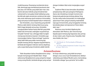 model karyanya. Disamping membentuk dunia              dengan tindakan Akal untuk menjangkau wujud
     fisik, demiurge juga membentuk jiwa kosmis dan         itu.
     jiwa atau ruh individu yang tidak akan mati. Jiwa           Dualisme Plato di atas kemudian diusahakan
     kosmis dan jiwa individu yang immaterial dan           penyatuannya oleh para penganut Pythagoras
     substansial itu merupakan letak hakikatnya yang        (baru), dan dirubahnya menjadi monisme dan
     bersifat ada sejak semula (pre-existence) dan akan     berpuncak pada konsep tentang adanya Yang
     ada untuk selamanya (post-existence immortality),      Esa dan serba maha (transenden). Ini melengkapi
     yang semuanya tunduk kepada hukum reinkarnasi.         ajaran kaum Stoic yang di samping materialistik
          Dari Aristoteles, unsur terpenting yang diambil   tapi juga immanenistik, yang mengajarkan tentang
     Plotinus ialah doktrin tentang Akal (nous) yang        kemahaberadaan (omnipresence) Tuhan dalam
     lebih tinggi daripada semua jiwa. Aristoteles          alam raya.(10)
     mengisyaratkan bahwa hanya Akal-lah yang tidak              Kesemua unsur tersebut digabung dan
     bakal mati (immortal), sedangkan wujud lainnya         diserasikan oleh Plotinus, dan menuntunnya
     hanyalah "bentuk" luar, sehingga tidak mungkin         kepada ajaran tentang tiga hypostase atau prinsip
     mempunyai eksistensi terpisah. Aristoteles juga        di atas materi, yaitu Yang Esa atau Yang Baik, Akal
     menerangkan bahwa "dewa tertinggi" (supreme            atau Intelek, dan Jiwa.(11)
     deity) ialah Akal yang selalu merenung dan
     berpikir tentang dirinya. Kegiatan kognitif Akal itu     10  Paul Edwards, ed., The Encyclopedia of Philosophy, s.v.
                                                                 "Plotinus".
     berbeda dari kegiatan inderawi, karena obyeknya,         11  I.R. Netton, Muslim Neoplatonists (London: George Allen
     yaitu wujud akali yang immaterial, adalah identik           & Unwin, 1982), h. 34.


                                             Aristotelianisme
        Telah dinyatakan bahwa Neoplatonisme cukup          ke Eropa sebelumnya, yang telah tercampur
     banyak mempengaruhi falsafah Islam. Tetapi             dengan unsur-unsur kuat Aristotelianisme. Bahkan
     sebenarnya Neoplatonisme yang sampai ke tangan         sebetulnya para failasuf Muslim justru memandang
     orang-orang Muslim, berbeda dengan yang sampai         Aristoteles sebagai "guru pertama" (al-mu'allim

22
 