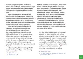 al-awwal), yang menunjukkan rasa hormat                berbeda-beda dari kalangan agama. Orang-orang
mereka yang amat besar, dan dengan begitu juga         Kristen zaman itu, dengan doktrin Trinitasnya,
pengaruh Aristoteles kepada jalan pikiran para         tidak mungkin luput dari memperhatikan betapa
failasuf Muslim yang menonjol dalam falsafah           tiga hypostase Plotinus tidak sejalan, atau
Islam.                                                 bertentangan dengan Trinitas Kristen. Polemik-
    Neoplatonisme sendiri, sebagai gerakan,            polemik yang terjadi tentu telah mendapatkan
telah berhenti semenjak jatuhnya Iskandaria di         jalannya ke penulisan. Maka orang-orang
tangan orang-orang Arab Muslim pada tahun 642.(12)     Muslim, melalui tulisan-tulisan dalam bahasa
Sebab sejak itu yang ada secara dominan ialah          Suryani yang disalin ke Bahasa Arab, mewarisi
falsafah Islam, yang daerah pengaruhnya meliputi       versi neoplatonisme yang berbeda, yaitu Neo-
hampir seluruh bekas daerah Hellenisme.                platonisme dengan unsur kuat Aristotelianisme.(14)
    Tetapi sebelum gerakan Neoplatonis itu             Menurut pelukisan F.E. Peters, mengutip kitab al-
mandeg, ia harus terlebih dahulu bergulat              Fihrist oleh Ibn al-Nadim,
dan berhadapan dengan agama Kristen.
Dan interaksinya dengan agama Kristen itu                 The Arab version of the arrival of the Aristotelian
tidak mudah, dengan ciri pertentangan yang                corpus in the Islamic world has to do with the
cukup nyata. Salah seorang tokohnya yang                  discovery of manuseripts in a deserted house. Even
harus disebut di sini ialah pendeta Nestorius,            if true, the story omits two very important details
patriark Konstantinopel, yang karena menganut             which may be supplied from the sequel: first, the
Neoplatonisme dan melawan ajaran gereja                   manuseripts were certainly not written in Arabic;
terpaksa lari ke Syria dan akhirnya ke Jundisapur di      second, the Arabs discovered not only Aristotle but
Persia.(13)                                               a whole series of commentators as well.(15)
    Sebenarnya Neoplatonisme sebagai filsafat             (Versi Arab tentang datangnya karya-karya
musyrik memang mendapat perlakuan yang
                                                         14  Netton, op. cit., h. 33.
  12  Edwards, loc. cit.                                 15  F.E. Peters. Aristotle and the Arabs (New York: New York
  13  Qadir, op. cit., h. 32.                               University Press, 1986), h. 7.

                                                                                                                        23
 