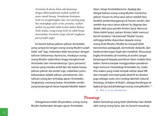 Aristoteles di dunia Islam ada kaitannya           Islam, tetapi Aristotelianisme. Apalagi jika
        dengan diketemukannya naskah-naskah di             diingat bahwa orang-orang Muslim menerima
        suatu rumah kosong. Seandainya benarpun,           pikiran Yunani itu lima ratus tahun setelah fase
        kisah itu menghilangkan dua rinci penting yang     terakhir perkembangannya di Yunani sendiri, dan
        bisa melengkapi jalan cerita: pertama, naskah-     setelah dua ratus tahun pikiran itu digarap dan
        naskah itu pastilah tidak tertulis dalam Bahasa
                                                           diolah oleh para pemikir Kristen Syria. Menurut
        Arab; kedua, orang-orang Arab itu tidak hanya
                                                           Peters lebih lanjut, paham Kristen telah mencuci
        menemukan Aristoteles tetapi seluruh rangkaian
                                                           bersih tendensi "eksistensial" filsafat Yunani,
        para penafsir juga).
                                                           sehingga ketika diwariskan kepada orang-
         Ini berarti bahwa pikiran-pikiran Aristoteles     orang Arab Muslim, filsafat itu menjadi lebih
     yang sampai ke tangan orang-orang Muslim sudah        berorientasi pedagogik, bermetode skolastik, dan
     tidak "asli" lagi, melainkan telah tercampur dengan   berkecenderungan logik dan metafisik. Khususnya
     tafsiran-tafsirannya. Karena itu, meskipun orang-     logika Aristoteles (al-manthiq al-aristhi) sangat
     orang Muslim sedemikian tinggi menghormati            berpengaruh kepada pemikiran Islam melalui ilmu
     Aristoteles dan menamakannya "guru pertama",          kalam. Karena banyak menggunakan penalaran
     namun yang mereka ambil dari dia bukan hanya          logis menurut metodologi Aristoteles itu, maka
     pikiran-pikiran dia sendiri saja, melainkan justru    ilmu kalam yang mulai tampak sekitar abad VIII
     kebanyakan adalah pikiran, pemahaman, dan             dan menjadi menonjol pada abad IX itu disebut
     tafsiran orang lain terhadap ajaran Aristoteles.      juga sebagai suatu versi teologi alamiah (natural
     Singkatnya, memang bukan Aristoteles sendiri          theology, al-kalam al-thabi'i, sebagai bandingan al-
     yang berpengaruh besar kepada falsafah dalam          kalam al-Qur'ani) di kalangan orang-orang Muslim.(16)
                                                             16  Ibid., h. xx-xxxi (Introduction).


                                                      Penutup
       Sebagaimana telah diisyaratkan, orang-orang         dalam bentuknya yang telah ditafsirkan dan diolah
     Muslim berkenalan dengan ajaran Aristoteles           oleh orang-orang Syria, dan itu berarti masuknya

24
 