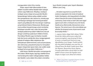 menggunakan sistem ilmu mantiq.                         kaum Muslim tampak nyata. Seperti dikatakan
        Tetapi, seperti telah dikemukakan di atas,           William Lane Craig,
     adalah mustahil melihat falsafah Islam sebagai
     carbon copy Hellenisme. Misalnya, meskipun                 ... the kalam argument as a proof for God's
     terdapat variasi, tetapi semua pemikir Muslim              existence originated in the minds of medieval
     berpandangan bahwa wahyu adalah sumber                     Arabic theologians, who bequeathed to the West,
     ilmu pengetahuan, dan, karena itu, mereka juga             where it became the center of hotly disputed
     membangun berbagai teori tentang kenabian                  controversy. Great minds on both sides were raged
     seperti yang dilakukan Ibn Sina dengan risalahnya          against each other: al-Ghazali versus Ibn Rushd,
     yang terkenal, Itsbat al-Nubuwwat. Mereka juga             Saadia versus Maimonides, Bonaventure versus
     mencurahkan banyak tenaga untuk membahas                   Aquinas. The central issue in this entire debate was
     kehidupan sesudah mati, suatu hal yang tidak               whether the temporal series of past events could
     terdapat padanannya dalam Hellenisme, kecuali              be actually infinite.(19)
     dengan sendirinya pada kaum Hellenis Kristen.              (...argumen kalam sebagai bukti adanya Tuhan
     Para failasuf Muslim juga membahas masalah                 berasal dari dalam pikiran para teolog Arab
     baik dan buruk, pahala dan dosa, tanggungjawab             zaman pertengahan, yang menyusup ke Barat,
     pribadi di hadapan Allah, kebebasan dan                    di mana ia menjadi pusat kontroversi yang
     keterpaksaan (determinisme), asal usul penciptaan,         diperdebatkan secara hangat. Pemikir-pemikir
     dan seterusnya, yang kesemuanya itu merupakan              dari dua pihak berhadapan satu sama lain: al-
     bagian integral dari ajaran Islam, dan sedikit sekali      Ghazali lawan Ibn Rusyd, Saadia lawan Musa
                                                                ibn Maymun, Bonaventura lawan Aquinas.
     terdapat hal serupa dalam Hellenisme.(18)
                                                                Persoalan pokok dalam seluruh debat itu ialah
        Lebih lanjut, falsafah kemudian mempengaruhi
                                                                apakah rentetan zaman dari kejadian masa
     ilmu kalam. Meski begitu, lagi-lagi, tidaklah benar
                                                                lampau itu dapat secara aktual tak terbatas).
     memandang ilmu kalam sebagai jiplakan belaka
     dari falsafah. Justru dalam ilmu kalam orisinalitas
                                                              19  William Craig, Kalam Cosmological Argument (London:
       18  Qadir, op. cit., h. 28.                               The Macmillan Press Ltd, 1979), "preface".

26
 