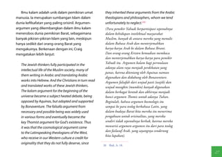 Ilmu kalam adalah unik dalam pemikiran umat           they inherited these arguments from the Arabic
manusia. Ia merupakan sumbangan Islam dalam              theologians and philosophers, whom we tend
dunia kefilsafatan yang paling orisinil. Argumen-        unfortunately to neglect.(20)
argumen yang dikembangkan dalam ilmu kalam               (Para pemikir Yahudi berpartisipasi sepenuhnya
menerobos dunia pemikiran Barat, sebagaimana             dalam kehidupan intelektual masyarakat
banyak pikiran-pikiran Islam yang lain, meskipun         Muslim, banyak di antara mereka yang menulis
hanya sedikit dari orang-orang Barat yang                dalam Bahasa Arab dan menterjemahkan
mengakuinya. Berkenaan dengan ini, Craig                 karya-karya Arab ke dalam Bahasa Ibrani.
mengatakan lebih lanjut:                                 Dan orang-orang Kristen kemudian membaca
                                                         dan menterjemahkan karya-karya para pemikir
                                                         Yahudi itu. Argumen kalam bagi permulaan
   The Jewish thinkers fully participated in the
                                                         adanya alam raya menjadi perdebatan yang
   intellectual life of the Muslim society, many of
                                                         panas, karena ditentang oleh Aquinas namun
   them writing in Arabic and translating Arabic
                                                         digunakan dan didukung oleh Bonaventure.
   works into Hebrew. And the Christians in turn read    Argumen falsafah dari wujud pasti (wajib) dan
   and translated works of these Jewish thinkers.        wujud mungkin (mumkin) banyak digunakan
   The kalam argument for the beginning of the           dalam berbagai bentuk dan akhirnya menjadi
   universe became a subject heated debate, being        kunci argumen Thomis untuk adanya Tuhan.
   opposed by Aquinas, but adopted and supported         Begitulah, bahwa argumen kosmologis itu
   by Bonaventure. The falsafa argument from             sampai ke para teolog berbahasa Latin, yang
   necessary and possible being was widely used          dalam budaya Barat kita mereka itu menerima
   in various forms and eventually became the            pengakuan untuk orisinalitas, yang mereka
   key Thomist argument for God's existence. Thus        sendiri tidak sepenuhnya berhak, karena mereka
   it was that the cosmological argument came            mewarisi argumen-argumen itu dari para teolog
                                                         dan failasuf Arab, yang sayangnya cenderung
   to the Latinspeaking theologians of the West,
                                                         kita lupakan).
   who receive in our Western culture a credit for
   originality that they do not fully deserve, since
                                                        20  Ibid., h. 18.

                                                                                                          27
 