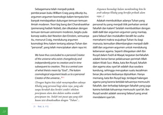 Sebagaimana telah menjadi pokok                     Argumen kosmologi kalam membimbing kita ke
     pembicaraan buku William Craig yang dikutip itu,        arah adanya Khaliq yang bersifat pribadi alam
     argumen-argumen kosmologis kalam ternyata kini          raya...)
     banyak mendapatkan dukungan temuan-temuan                Adakah membuktikan adanya Tuhan yang
     ilmiah moderen. Teori big bang dari Chandrasekhar    personal itu yang menjadi titik perhatian sentral
     (pemenang hadiah Nobel), dan dikatakan dengan        falsafah dan kalam? Setelah membuktikan dengan
     temuan-temuan astronomi moderen, begitu pula         dalil-dalil dan argumen-argumen yang mantap,
     konsep waktu dari Newton dan Einstein, semuanya      para failasuf dan mutakallim beralih ke usaha
     itu, menurut Craig, mendukung argumen                memahami makna wujudnya Tuhan itu bagi
     kosmologi ilmu kalam tentang adanya Tuhan dan        manusia, kemudian dikembangkan menjadi dalil-
     "personal", yang telah menciptakan alam raya ini:    dalil dan argumen-argumen untuk mendukung
                                                          kebenaran agama. Seperti ditegaskan oleh Ibn
        We have thus concluded to a personal Creator      Rusyd dalam Fashl al-Maqal, kegiatan berfalsafah
        of the universe who exists changelessly and       adalah benar-benar pelaksanaan perintah Allah
        independently prior to creation and in time       dalam Kitab Suci. Maka, kata Ibn Rusyd, falsafah
        subsequent to creation. This ia a central core    dan agama atau syari'ah adalah dua saudara
        of what theists mean by "God"...The kalam         kandung, sehingga merupakan suatu kezaliman
        cosmological argument leads us to a personal      besar jika antara keduanya dipisahkan. Hanya
        Creator of the universe..."(21)                   memang, kata Ibn Rusyd lagi, terdapat halangan
        (Dengan begitu kita telah menyimpulkan adanya     agama yang karena ketidak-tahuannya memusuhi
        Khaliq yang personal bagi alam raya, yang ada     falsafah, dan terhadap kalangan falsafah yang juga
        tanpa berubah dan berdiri sendiri sebelum         karena ketidak-tahuannya memusuhi syari'ah. Ibn
        penciptaan alam dan dalam waktu sesudah           Rusyd sendiri adalah seorang failasuf yang amat
        penciptaan itu. Inilah inti pusat apa yang oleh   mendalami syari'ah.
        kaum teist dimaksudkan dengan "Tuhan"...

      21  Ibid., h. 152.

28
 