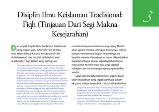 Disiplin Ilmu Keislaman Tradisional:
                                                                                                                                       3
       Fiqh (Tinjauan Dari Segi Makna
                  Kesejarahan)
D    ari empat disiplin Ilmu Keislaman Tradisional
     yang mapan yaitu ilmu fiqh ('ilm al-fiqh),
ilmu kalam ('ilm al-kalam), ilmu tasawuf ('ilm
                                                                      mendominasi pemahaman orang-orang Muslim
                                                                      akan agama mereka sehingga, karenanya, paling
                                                                      banyak membentuk bagian terpenting cara
al-tashawwuf) dan falsafah (al-falsafah atau                          berpikir mereka. Kenyataan ini dapat dikembalikan
al-hikmah),(1) fiqh adalah yang paling kuat                           kepada berbagai proses sejarah pertumbuhan
  1  Dari empat disiplin ilmu keislaman tradisional itu masing-       masyarakat Muslim masa lalu, juga kepada
     masing dapat diidentifikasikan sebagai berikut: ilmu fiqh        sebagian dari inti semangat ajaran agama Islam
     merupakan disiplin dengan bidang garapan segi-segi eksoteris
     (lahiriah) agama, yaitu terutama aspek hukum dari amalan         sendiri.
     keagamaan. Para ahli fiqh juga disebut ahl al-dhawahir               Salah satu karakteristik historis agama Islam
     (kelompok eksoteris). Ilmu tasawuf memperhatikan segi-segi
     esoteris (kedalaman, kebatinan), dan para ahli tasawuf disebut   ialah kesuksesan yang cepat luar biasa dalam
     ahl al-bawathin (kelompok esoteris). Ilmu kalam menggarap        ekspansi militer dan politik.(2) Ada indikasi bahwa
     segi-segi rasional, namun tetap lebih mengutamakan wahyu,
     sedangkan falsafah menggarap segi-segi spekulatif dengan              yang dalam peradaban Islam dikenal dengan ilmu mantiq
     kecenderungan kuat kepada metode interprestasi metaforis              (lengkapnya, 'ilm al-manthiq al-aristhi). Al-Ghazali pun,
     kepada teks-teks suci. Dari keempatnya itu falsafah adalah            yang terkenal telah berusaha merubuhkan falsafah, menaruh
     yang paling kontroversial, disebabkan persandarannya kepada           kepercayaan besar kepada ilmu mantiq ini.
     filsafat Yunani yang amat jauh. Namun ada bagian dari              2  Seperti halnya dengan Nabi Musa a.s. dan beberapa Nabi
     filsafat yang diterima hampir universal di kalangan orang-            yang lain, Nabi Muhammad dikenal dalam sosiologi agama
     orang Muslim, yaitu logika formal (silogisme) Aristoteles,            sebagai "nabi bersenjata" (armed prophet). Tapi jauh
 