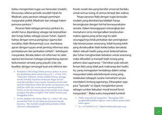 beliau mengemban tugas suci kerasulan (risalah),                    hirarki sosial) dan yang bersifat universal (berlaku
khususnya selama periode sesudah hijrah ke                          untuk semua orang, di semua tempat dan waktu).
Madinah, yaitu peranan sebagai pemimpin                                 Tetapi peranan Nabi dengan tugas kerasulan
masyarakat politik (Madinah) dan sebagai hakim                      (risalah) yang diembannya tidaklah hanya
pemutus perkara.(4)                                                 bersangkutan dengan hal-hal kemasyarakatan
    Peranan Nabi sebagai pemutus perkara itu                        semata. Dalam kesanggupan menangkap dan
sendiri harus dipandang sebagai tak terpisahkan                     memahami serta mengamalkan keseluruhan
dari fungsi beliau sebagai utusan Tuhan. Seperti                    makna agama yang serba segi itu ialah
halnya dengan semua penganjur agama dan                             sesungguhnya letak perbaikan dan peningkatan
moralitas, Nabi Muhammad s.a.w. membawa                             nilai kemanusiaan seseorang. Inilah kurang lebih
ajaran dengan tujuan amat penting reformasi atau                    yang dimaksudkan Nabi ketika beliau bersabda
pembabaruan dan perbaikan (ishlah)(5) kehidupan                     dalam sebuah hadits yang amat terkenal bahwa
masyarakat. Berada dalam inti reformasi itu ialah                   jika Tuhan menghendaki kebaikan untuk seseorang
aspirasi keruhanian (sebagai pengimbang aspirasi                    maka dibuatlah ia menjadi faqih (orang yang
keduniawian semata) yang populis (cita-cita                         paham) akan agamanya.(6) Demikian pula sebuah
keadilan dengan semangat kuat anti elitisme dan                     firman Ilahi yang tidak jauh maknanya dari hadits
 4  Kedudukan Nabi sebagai hakim pemutus perkara ini antara         itu, yang menegaskan hendaknya dalam setiap
    lain dikukuhkan dalam sebuah firman, Q., s. al-Nisa'/4:65,      masyarakat selalu ada kelompok orang yang
    "Maka demi Tuhanmu, mereka tidaklah beriman sehingga
    mereka berhakim kepadamu berkenaan dengan hal-hal
                                                                    melakukan tafaqquh (usaha memahami secara
    yang diperselisihkan antara mereka, kemudian mereka tidak       mendalam) tentang agamanya. Diharapkan agar
    menemui kekerabatan dalam diri mereka atas keputusan yang
                                                                    para "Spesialis" ini dapat menjalankan peran
    telah kau ambil, dan mereka pasrah sepenuh-penuhnya."
    Firman ini dan lain-lainnya juga sering menjadi acuan sebagai   sebagai sumber kekuatan moral (moral force)
    penegasan kewajiban mengikuti Nabi melalui Sunnah yang          masyarakat.(7) Maka suatu masyarakat tumbuh
    ditinggalkan beliau.
 5  Ini bisa dipahami dari firman Allah, Q. s. Hud/11:88, yang        6  Hadits yang terkenal mengatakan, "Barangsiapa Allah
    menuturkan Nabi Syu'aib dalam pernyataannya kepada                   menghendaki kebaikan baginya, maka ia dibuat paham (fiqh)
    kaumnya; "Aku hanyalah menghendaki perbaikan (ishlah,                dalam agama."
    reformasi) sedapatdapatku."                                       7  Q. s. al-Tawbah/9:122," Maka hendaknyalah pada setiap

                                                                                                                                     31
 