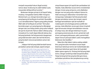 menjadi masyarakat hukum (legal society),                       simpul kepercayaan (al-'aqa'id) dan peribadatan (al-
     namun dasar strukturnya itu ialah hakikat suatu                 'ibadat), maka diberikan secara terinci (mufashshal)
     masyarakat akhlaq (ethical society).(8)                         dengan rincian yang sempurna, serta dijelaskan
         Berkenaan dengan prinsip ini al-Sayyid Sabiq,               dengan nas-nas yang serba meliputi. Karena itu
     misalnya, mengatakan bahwa Allah mengutus                       tidak seorang pun dibenarkan menambah atau
     Muhammad s.a.w. dengan kecenderungan suci                       mengurangi. Sedangkan hal-hal yang berubah
     yang lapang (al-hanifiyyat al-samhah). Rasulullah               dengan perubahan zaman dan tempat, seperti
     s.a.w. bersabda bahwa "Agama yang paling disukai                berbagai kemaslahatan sipil (al-mashalih al-
     Allah ialah al-hanifiyyat al-samhah." Kemudian                  madaniyyah) serta berbagai perkara politik dan
     kecenderungan suci yang lapang itu dilengkapi                   perang, maka diberikan secara garis besar (mujmal)
     dengan tata cara hidup praktis yang serba meliputi              agar bersesuaian dengan kemaslahatan manusia
     (al-syari'at al-jami'ah). Namun dalam sifatnya yang             di setiap masa, dan dengan ketentuan itu para
     menyeluruh itu masih dapat dikenali adanya dua                  pemegang wewenang (ulu al-amr, jamak dari wali
     hal yang berbeda: hal-hal parametris keagamaan                  al-amr, pemegang kekuasaan, yakni, pemerintah)
     yang tidak berubah-ubah, dan hal-hal dinamis,                   dapat mencari petunjuk dalam usaha menegakkan
     yang berubah menurut perubahan zaman dan                        kebenaran dan keadilan.(9)
     tempat:                                                             Maka ilmu fiqh dalam makna asalnya adalah
         ... Adapun hal-hal yang tidak berubah karena                ilmu yang berusaha memahami secara tepat
     perubahan zaman dan tempat, seperti simpul-                     ketentuan-ketentuan terinci (al-mufashshalat) dan
          golongan dari mereka (orang-orang yang beriman) itu        ketentuan-ketentuan garis besar (al-mujmalat)
          ada sekelompok orang yang tidak ikut (berperang) untuk
                                                                     dalam ajaran agama itu. Tentang hal-hal yang telah
          mendalami agama (tafaqquh), dan untuk dapat memberi
          peringatan kepada kaumnya bila mereka itu telah kembali    terinci, dengan sendirinya tidak banyak kesulitan.
          (dari perang) agar mereka semuanya waspada." Dan waspada   Tetapi tentang hal-hal yang bersifat garis besar,
          dalam hal ini, seperti taqwa, mengandung arti menjunjung
          tinggi moralitas.                                          perbedaan penafsiran dan penjabarannya sering
       8  Sebuah Hadits yang terkenal bahwa Nabi Muhammad
          bersabda, "Aku diutus hanyalah untuk menyempurnakan budi     9  Al-Sayyid Sabiq, Fiqh al-Sunnah (Kuwait: Dar al-Bayan, 1388
          pekerti luhur."                                                 H/ 1968 M), j. 1, h. 13.

32
 