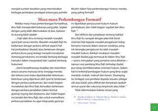 menjadi sumber kesulitan yang menimbulkan              Muslim dalam fase perkembangan historis mereka
berbagai perbedaan pendapat antara para pemikir        yang paling formatif.

                        Masa-masa Perkembangan Formatif
    Melalui masa-masa perkembangan formatifnya,        ini diperlukan penyusunan hukum-hukum
ilmu fiqh memperoleh batasnya yang jelas. Sejalan      pembalasan, dan inilah bagian 'uqubat dari ilmu
dengan yang telah dikemukakan di atas, batasan         fiqh.(10)
itu kurang lebih adalah:                                   Dari definisi dan penjelasan tentang hakikat
    ... Fiqh ialah ilmu tentang masalah-masalah        ilmu fiqh itu nampak dengan jelas titik berat
syara'iyah secara teoritis. Masalah-masalah fiqh itu   orientasi fiqh kepada masalah pengaturan hidup
berkenaan dengan perkara akhirat seperti hal-          bersama manusia dalam tatanan sosialnya, yang
hal peribadatan (ibadat) atau berkenaan dengan         inti kerangka pengaturan itu ialah masalah-
perkara dunia yang terbagi menjadi munakahat           masalah hukum. Bahkan meskipun masalah-
(tentang pernikahan), mu'amalat (tentang berbagai      masalah ibadat juga termasuk ke dalam ilmu fiqh
transaksi dalam masyarakat) dan 'uqubat (tentang       —justru merupakan yang pertama-tama dibahas—
hukuman)                                               namun cara pandang ilmu fiqh terhadap ibadat
    ...Demi terpeliharanya keadilan dan ketertiban     pun tetap bertitikberatkan orientasi hukum. Dalam
antara sesama manusia serta menjaga mereka             hal ini terkenal pembagian hukum yang lima: wajib
dari kehancuran maka diperlukanlah ketentuan-          mandub, mubah, makruh dan haram. Disamping
ketentuan yang diperkuat oleh syari'at berkenaan       itu terdapat cara penilaian kepada sesuatu sebagai
dengan perkara perkawinan, dan itulah bagian           sah atau batal, yaitu dilihat dari kenyataan apakah
munakahat dari ilmu fiqh; kemudian berkenaan           semua syarat dan rukunnya terpenuhi atau tidak.(11)
dengan perkara peradaban dalam bentuk                      Telah dikemukakan bahwa situasi yang
gotong-royong dan kerjasama, dan itulah bagian
mu'amalat dari ilmu fiqh; dan untuk memelihara           10  Majallat al-Ahkam al-'Adliyyah (Beirut: Mathba'at Syiarku,
                                                            1388 H/1968 M, cetakan kelima), h. 15
perkara peradaban itu agar tetap pada garisnya
                                                         11  Lihat catatan 1 di atas.

                                                                                                                          33
 