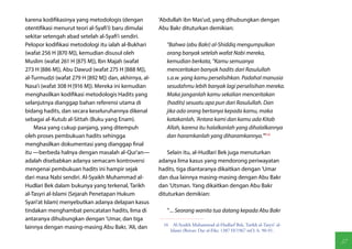 karena kodifikasinya yang metodologis (dengan          'Abdullah ibn Mas'ud, yang dihubungkan dengan
otentifikasi menurut teori al-Syafi'i) baru dimulai    Abu Bakr dituturkan demikian:
sekitar setengah abad setelah al-Syafi'i sendiri.
Pelopor kodifikasi metodologi itu ialah al-Bukhari        "Bahwa (abu Bakr) al-Shiddiq mengumpulkan
(wafat 256 H [870 M]), kemudian disusul oleh              orang banyak setelah wafat Nabi mereka,
Muslim (wafat 261 H [875 M]), Ibn Majah (wafat            kemudian berkata, "Kamu semuanya
273 H [886 M]), Abu Dawud (wafat 275 H [888 M]),          menceritakan banyak hadits dari Rasulullah
al-Turmudzi (wafat 279 H [892 M]) dan, akhirnya, al-      s.a.w. yang kamu perselisihkan. Padahal manusia
Nasa'i (wafat 308 H [916 M]). Mereka ini kemudian         sesudahmu lebih banyak lagi perselisihan mereka.
menghasilkan kodifikasi metodologis Hadits yang           Maka janganlah kamu sekalian menceritakan
selanjutnya dianggap bahan referensi utama di             (hadits) sesuatu apa pun dari Rasulullah. Dan
bidang hadits, dan secara keseluruhannya dikenal          jika ada orang bertanya kepada kamu, maka
sebagai al-Kutub al-Sittah (Buku yang Enam).              katakanlah, 'Antara kami dan kamu ada Kitab
    Masa yang cukup panjang, yang ditempuh                Allah, karena itu halalkanlah yang dihalalkannya
oleh proses pembukuan hadits sehingga                     dan haramkanlah yang diharamkannya.'"(16)
menghasilkan dokumentasi yang dianggap final
itu —berbeda halnya dengan masalah al-Qur'an—              Selain itu, al-Hudlari Bek juga menuturkan
adalah disebabkan adanya semacam kontroversi           adanya lima kasus yang mendorong periwayatan
mengenai pembukuan hadits ini hampir sejak             hadits, tiga diantaranya dikaitkan dengan 'Umar
dari masa Nabi sendiri. Al-Syaikh Muhammad al-         dan dua lainnya masing-masing dengan Abu Bakr
Hudlari Bek dalam bukunya yang terkenal, Tarikh        dan 'Utsman. Yang dikaitkan dengan Abu Bakr
al-Tasyri al-Islami (Sejarah Penetapan Hukum           dituturkan demikian:
Syari'at Islam) menyebutkan adanya delapan kasus
tindakan menghambat pencatatan hadits, lima di            " ... Seorang wanita tua datang kepada Abu Bakr
antaranya dihubungkan dengan 'Umar, dan tiga
                                                        16  Al-Syaikh Muhammad al-Hudlarf Bek, Tarikh al-Tasyri' al-
lainnya dengan masing-masing Abu Bakr, 'Ali, dan
                                                           Islami (Beirut: Dar al-Fikr, 1387 H/1967 mO, h. 90-91.

                                                                                                                       37
 