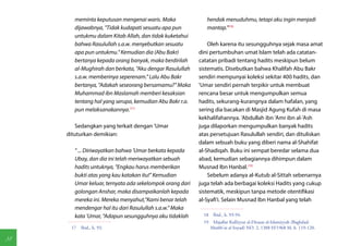 meminta keputusan mengenai waris. Maka               hendak menuduhmu, tetapi aku ingin menjadi
        dijawabnya, "Tidak kudapati sesuatu apa pun          mantap."(18)
        untukmu dalam Kitab Allah, dan tidak kuketahui
        bahwa Rasulullah s.a.w. menyebutkan sesuatu           Oleh karena itu sesungguhnya sejak masa amat
        apa pun untukmu." Kemudian dia (Abu Bakr)         dini pertumbuhan umat Islam telah ada catatan-
        bertanya kepada orang banyak, maka berdirilah     catatan pribadi tentang hadits meskipun belum
        al-Mughirah dan berkata, "Aku dengar Rasulullah   sistematis. Disebutkan bahwa Khalifah Abu Bakr
        s.a.w. memberinya seperenam." Lalu Abu Bakr       sendiri mempunyai koleksi sekitar 400 hadits, dan
        bertanya, "Adakah seseorang bersamamu?" Maka      'Umar sendiri pernah terpikir untuk membuat
        Muhammad ibn Maslamah memberi kesaksian           rencana besar untuk mengumpulkan semua
        tentang hal yang serupa, kemudian Abu Bakr r.a.   hadits, sekurang-kurangnya dalam hafalan, yang
        pun melaksanakannya.(17)                          sering dia bacakan di Masjid Agung Kufah di masa
                                                          kekhalifahannya. 'Abdullah ibn 'Amr ibn al-'Ash
         Sedangkan yang terkait dengan 'Umar              juga dilaporkan mengumpulkan banyak hadits
     dituturkan demikian:                                 atas persetujuan Rasulullah sendiri, dan dituliskan
                                                          dalam sebuah buku yang diberi nama al-Shahifat
        " ... Diriwayatkan bahwa 'Umar berkata kepada     al-Shadiqah. Buku ini sempat beredar selama dua
        Ubay, dan dia ini telah meriwayatkan sebuah       abad, kemudian sebagiannya dihimpun dalam
        hadits untuknya, "Engkau harus memberikan         Musnad Ibn Hanbal.(19)
        bukti atas yang kau katakan itu!" Kemudian            Sebelum adanya al-Kutub al-Sittah sebenarnya
        Umar keluar, ternyata ada sekelompok orang dari   juga telah ada berbagai koleksi Hadits yang cukup
        golongan Anshar, maka disampaikanlah kepada       sistematik, meskipun tanpa metode otentifikasi
        mereka ini. Mereka menyahut,"Kami benar telah     al-Syafi'i. Selain Musnad Ibn Hanbal yang telah
        mendengar hal itu dari Rasulullah s.a.w." Maka
        kata 'Umar, "Adapun sesungguhnya aku tidaklah       18  Ibid., h. 93-94.
                                                            19  Majallat Kulliyyat al-Dirasat al-Islamiyyah (Baghdad:
      17  Ibid., h. 93.                                        Mathb'at al Irsyad) NO. 2, 1388 H/1968 M, h. 119-120.

38
 