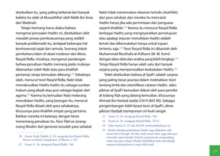 disebutkan itu, yang paling terkenal dari banyak                Nabi) tidak menemukan rekaman tertulis (shahifah)
koleksi itu ialah al-Muwaththa' oleh Malik ibn Anas             dari para sahabat, dan mereka itu mencatat
dari Madinah.                                                   Hadits hanya jika ada permintaan dari penguasa
    Tetapi memang harus diakui bahwa                            seperti khalifah.(22) Karena itu menurut Rasyid Ridla
mengenai persoalan Hadits ini, disebabkan oleh                  berbagai Hadits yang mengisyaratkan persetujuan
masalah proses pembukuannya yang sedikit-                       atau apalagi anjuran menuliskan Hadits adalah
banyak problematik itu, terdapat beberapa hal                   lemah dan dikemukakan hanya untuk tujuan
kontroversial sejak dari semula. Seorang tokoh                  tertentu saja.(23) Teori Rasyid Ridla ini dibantah oleh
pembaharu Islam di abad moderen dari Mesir,                     Muhammad Musthafa al-A'dhami (M. M. Azmi)
Rasyid Ridla, misalnya, menganut pandangan                      dengan data-data dan analisa yang lebih lengkap.(24)
bahwa penulisan Hadits memang pada mulanya                      Tetapi Rasyid Ridla hanya salah satu dari banyak
dibenarkan (oleh Nabi atau para khalifah                        sarjana yang mempersoalkan kedudukan Hadits.(25)
pertama), tetapi kemudian dilarang.(20) Sebabnya                    Telah disebutkan bahwa al-Syafi'i adalah sarjana
ialah, menurut teori Rasyid Ridla, Nabi tidak                   yang paling besar jasanya dalam meletakkan teori
memaksudkan Hadits-hadits itu sebagai sumber                    tentang kritik dan otentifikasi catatan Hadits. Jalan
hukum yang abadi atau pun sebagai bagian dari                   pikiran al-Syafi'i kemudian diikuti oleh para pemikir
agama.(21) Karena itu kemudian Nabi melarang                    di bidang fiqh yang datang kemudian, khususnya
menuliskan Hadits, yang larangan itu, menurut                   Ahmad ibn Hanbal (wafat 234 H [855 M]). Sebagai
Rasyid Ridla ditaati oleh para sahabatnya,                      pengembangan lebih lanjut teori al-Syafi'i, aliran
khususnya para khalifah empat yang pertama.                     pikiran Hanbali mempunyai ciri kuat sangat
Bahkan mereka ini katanya, dengan keras                           22  Azami, h. 24, mengutip Rasyid Ridla, 768.
menentang penulisan itu. Para Tabi'un (orang-                     23  Azami, h. 24, mengutip Rasyid Ridla, 765-6.

orang Muslim dari generasi sesudah para sahabat                   24  Lihat Azami, h. 25, dan bab III untuk pembahasan ini.
                                                                  25  Kritik terhadap pembukuan Hadits juga dilakukan oleh
                                                                     antara lain Chirargh 'Ali dari anak benua India, juga oleh para
  20  Azami, Early Hadith, h. 24, mengutip dari Rasyid Ridla,        orientalis seperti Joseph Schacht yang banyak mengundang
     Review on Early Compilation, al-Manar, x, 767.                  reaksi dari para sarjana Muslim disebabkan baik metodologi
  21  Azami, h. 24, mengutip Rasyid Ridla, 768.                      maupun kesimpulannya yang terlalu jauh.

                                                                                                                                       39
 