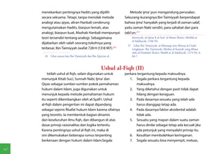 menekankan pentingnya Hadits yang dipilih                      Metode ijma' pun mengandung persoalan.
     secara seksama. Tetapi, tanpa menolak metode               Sekurang-kurangnya Ibn Taimiyyah berpendapat
     analogi atau qiyas, aliran Hanbali cenderung               bahwa ijma' hanyalah yang terjadi di zaman salaf,
     mengutamakan Hadits, biarpun lemah, atas                   yaitu zaman Nabi sendiri, para sahabat dan para
     analogi, biarpun kuat, Mazhab Hanbali mempunyai            tabi'un.(27)
     teori tersendiri tentang analogi. Sebagaimana                   Jawziyyah, al-Qiyas fi al-Syar' al-Islami (Kairo: Mathba'at
                                                                     al-Salafiyyah, 1346 H).
     dijabarkan oleh salah seorang tokohnya yang
                                                                  27  Lihat Ibn Taimiyyah, al-Muntaqa min Mintaj al-I'tidal
     terbesar, Ibn Taimiyyah (wafat 728 H [1318 M7).(26)             (ringkasan. Ibn Taimiyyah, Minhaj al-Sunnah yang dibuat
                                                                     oleh al-Dzahabi) (Kairo: Mathb'at al-Salafiyyah, 1374 H), h.
       26  Lihat antara lain Ibn Taimiyyah dan Ibn Qayyim al-        66-7.



                                                     Ushul al-Fiqh (II)
         Istilah ushul al-fiqh, selain digunakan untuk          perkara tergantung kepada maksudnya.
     menunjuk Kitab Suci, Sunnah Nabi, Ijma' dan                   1.	 Segala perkara tergantung kepada
     Qiyas sebagai sumber-sumber pokok pemahaman                       maksudnya.
     hukum dalam Islam, juga digunakan untuk                       2.	 Yang diketahui dengan pasti tidak dapat
     menunjuk kepada metode pemahaman hukum                            hilang dengan keraguan.
     itu seperti dikembangkan oleh al-Syafi'i. Ushul               3.	 Pada dasarnya sesuatu yang telah ada
     al-fiqh dalam pengertian ini dapat dipandang                      harus dianggap tetap ada.
     sebagai sejenis filsafat hukum Islam karena sifatnya          4.	 Pada dasarnya faktor aksidental adalah
     yang teoretis. Ia membentuk bagian dinamis                        tidak ada.
     dari keseluruhan ilmu fiqh, dan dibangun di atas              5.	 Sesuatu yang mapan dalam suatu zaman
     dasar prinsip rasionalitas dan logika tertentu.                   harus dinilai sebagai tetap ada kecuali jika
     Karena pentingnya ushul al-fiqh ini, maka di                      ada petunjuk yang menyalahi prinsip itu.
     sini dikemukakan beberapa rumus terpenting                    6.	 Kesulitan membolehkan keringanan.
     berkenaan dengan hukum dalam Islam:Segala                     7.	 Segala sesuatu bisa menyempit, meluas,

40
 
