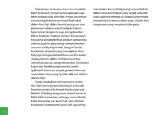 Selanjutnya, beberapa unsur cita-cita pokok        merisaukan, karena tidak jarang terjerembab ke
     Islam berkenaan dengan kemasyarakatan juga             dalam intuisisme pribadi yang sangat subyektif.
     lebih nampak pada ilmu fiqh. Prinsip persamaan         Maka agaknya benarlah al-Ghazali yang hendak
     manusia (egalitarianisme) tampil kuat sekali           menyatukan itu semua dalam suatu disiplin ilmu
     dalam ilmu fiqh, dalam bentuk penegasan atas           keagamaan yang menyeluruh dan padu.
     persamaan setiap orang di hadapan hukum.
     Maka terkait dengan itu juga prinsip keadilan.
     Hal ini berbeda, misalnya, dengan ilmu tasawuf,
     khususnya yang berbentuk gerakan tarekat atau
     sufisme populer, yang sering memperkenalkan
     susunan sosial yang hirarkis, dengan otoritas
     keruhanian pimpinan yang menegaskan. Ilmu
     fiqh juga mempunyai kelebihan atas ilmu kalam,
     apalagi falsafah, dalam hal bahwa orientasi
     alamiahnya (praxis) sangat ditekankan. Sementara
     kalam dan falsafah sangat teoretis, malah
     spekulatif. Karena itu banyak gerakan reformasi
     sosial dalam Islam yang bertitik tolak dari doktrin-
     doktrin fiqh.
         Tetapi, disebabkan oleh wataknya sendiri,
     ilmu fiqh menunjukkan kekurangan, yaitu titik
     beratnya yang terlalu banyak kepada segi-segi
     lahiriah. Di bidang keagamaan, eksoterisisme ini
     lebih-lebih merisaukan, sehingga muncul kritik-
     kritik, khususnya dari kaum Sufi. Tapi orientasi
     kedalaman (esoterisisme) kaum Sufi juga sering

42
 