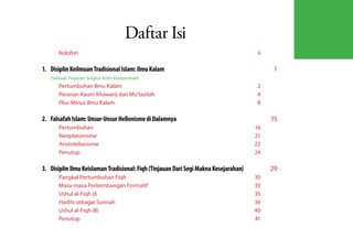 Daftar Isi
       Kolofon	ii

1.	 Disiplin Keilmuan Tradisional Islam: Ilmu Kalam 	                                       1
   (Sebuah Tinjauan Singkat Kritis Kesejarahan)
       Pertumbuhan Ilmu Kalam	                                                          2
       Peranan Kaum Khawarij dan Mu'tazilah	                                            4
       Plus-Minus Ilmu Kalam	                                                           8

2.	 Falsafah Islam: Unsur-Unsur Hellenisme di Dalamnya	                                     15
       Pertumbuhan	16
       Neoplatonisme	21
       Aristotelianisme	22
       Penutup	24

3.	 Disiplin Ilmu Keislaman Tradisional: Fiqh (Tinjauan Dari Segi Makna Kesejarahan)	       29
       Pangkal Pertumbuhan Fiqh	        30
       Masa-masa Perkembangan Formatif	 33
       Ushul al-Fiqh (I)	               35
       Hadits sebagai Sunnah	           36
       Ushul al-Fiqh (II)	              40
       Penutup	41
 