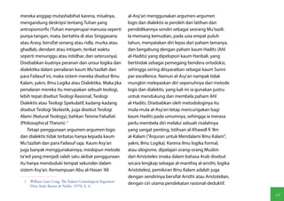 mereka anggap mutashabihat karena, misalnya,               al-Asy'ari menggunakan argumen-argumen
mengandung deskripsi tentang Tuhan yang                    logis dan dialektis ia peroleh dari latihan dan
antropomorfis (Tuhan menyerupai manusia seperti            pendidikannya sendiri sebagai seorang Mu'tazili.
punya tangan, mata, bertahta di atas Singgasana            Ia memang kemudian, pada usia empat puluh
atau Arasy, bersifat senang atau ridla, murka atau         tahun, menyatakan diri lepas dari paham lamanya,
ghadlab, dendam atau intiqam, terikat waktu                dan bergabung dengan paham kaum Hadits (Ahl
seperti menunggu atau intidhar, dan seterusnya).           al-Hadits) yang dipelopori kaum Hanbali, yang
Disebabkan kuatnya peranan dan unsur logika dan            bertindak sebagai pemegang bendera ortodoksi,
dialektika dalam penalaran kaum Mu'tazilah dan             sehingga sering diisyaratkan sebagai kaum Sunni
para Failasuf ini, maka sistem mereka disebut Ilmu         par excellence. Namun al-Asy'ari nampak tidak
Kalam, yakni, Ilmu Logika atau Dialektika. Maka jika       mungkin melepaskan diri sepenuhnya dari metode
penalaran mereka itu merupakan sebuah teologi,             logis dan dialektis, yang kali ini ia gunakan justru
lebih tepat disebut Teologi Rasional, Teologi              untuk mendukung dan membela paham Ahl
Dialektis atau Teologi Spekulatif, kadang-kadang           al-Hadits. Disebabkan oleh metodologinya itu
disebut Teologi Skolastik, juga disebut Teologi            mula-mula al-Asy'ari tetap mencurigakan bagi
Alami (Natural Teology), bahkan Teisme Falsafati           kaum Hadits pada umumnya, sehingga ia merasa
(Philosophical Theism).(1)                                 perlu membela diri melalui sebuah risalahnya
    Tetapi penggunaan argumen-argumen logis                yang sangat penting, Istihsan al-Khawdl fi 'Ilm
dan dialektis tidak terbatas hanya kepada kaum             al-Kalam ("Anjuran untuk Mendalami Ilmu Kalam",
Mu'tazilah dan para Failasuf saja. Kaum Asy'ari            yakni, Ilmu Logika). Karena ilmu logika formal,
juga banyak menggunakannya, meskipun metode                atau silogisme, dipelajari orang-orang Muslim
ta'wil yang menjadi salah satu akibat penggunaan           dari Aristoteles (maka dalam bahasa Arab disebut
itu hanya menduduki tempat sekunder dalam                  secara lengkap sebagai al-manthiq al-aristhi, logika
sistem Asy'ari. Kemampuan Abu al-Hasan 'Ali                Aristoteles), pemikiran Ilmu Kalam adalah juga
                                                           dengan sendirinya bersifat Aristhi atau Aristotelian,
  1  William Lane Craig, The Kalam Cosmological Argument
                                                           dengan ciri utama pendekatan rasional-deduktif.
     (New York: Barnes & Noble, 1979), h. 4.

                                                                                                                   45
 