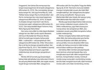 Singgasana"; dan bahwa Dia mempunyai dua                 difirmankan oleh Dia Yang Maha Tinggi dan Maha
     tangan tanpa bagaimana (bi la kayfa) sebagaimana         Agung (Q., 81:29), "Dan kamu (manusia) tidaklah
     difirmankan (Q., 37:75), "Aku menciptakan dengan         (mampu) menghendaki sesuatu jika tidak Allah
     kedua tangan-Ku", dan juga firmanNya (Q., 5:64),         menghendakinya", dan sebagaimana diucapkan
     "Bahkan kedua tangan-Nya itu terbuka lebar"; dan         oleh orang-orang Muslim, "Apa pun yang
     Dia itu mempunyai dua mata tanpa bagaimana,              dikehendaki Allah akan terjadi, dan apa pun yang
     sebagaimana difirmankan (Q., 54:14), "Ia (kapal)         tidak dikehendaki-Nya tidak akan terjadi."
     itu berjalan dengan mata Kami"; dan Dia itu                   Mereka juga berpendapat bahwa tidak seorang
     mempunyai wajah, sebagaimana difirmankan (Q.,            pun mampu melakukan sesuatu sebelum Dia
     55:27), "Dan tetap kekallah Wajah Tuhanmu Yang           (Allah) melakukannya, juga tidak seorang pun
     Maha Agung dan Maha Mulia."                              mampu keluar dari pengetahuan Allah, atau
         Dan nama-nama Allah itu tidak dapat dikatakan        melakukan sesuatu yang Allah mengetahui bahwa
     sebagai lain dari Allah sendiri seperti dikatakan        ia tidak melakukannya.
     oleh kaum Mu'tazilah dan Khawarij. Mereka                     Mereka mengakui bahwa tidak ada Pencipta
     (Ahl al-Sunnah) juga mengakui bahwa pada                 selain Allah, dan bahwa keburukan para hamba
     Allah —subhanahu— ada pengetahuan ('ilm),                (manusia) diciptakan oleh Allah, dan bahwa
     sebagaimana difirmankan (Q., 4:166), "Diturunkan-        semua perilaku manusia diciptakan Allah 'azza
     Nya ia (al-Qur'an) dengan pengetahuanNya", dan           wa jalla, dan bahwa manusia itu tidak berdaya
     juga firman-Nya (Q., 35:11), "Dan tidaklah ia (wanita)   menceritakan sedikit pun dari padanya.
     mengandung (bayi) perempuan, juga tidak                       Dan bahwa Allah memberi petunjuk kepada
     melahirkannya, kecuali dengan pengetahuan-               kaum beriman untuk taat kepada-Nya, serta
     Nya."...                                                 menghinakan kaum kafir. Allah mengasihi kaum
         Mereka (Ahl al-Sunnah) juga berpendapat              beriman, memperhatikan mereka, membuat
     bahwa tidak ada kebaikan atau keburukan di bumi          mereka orang-orang saleh, membimbing mereka,
     kecuali yang dikehendaki Allah, dan segala sesuatu       dan Dia tidak mengasihi kaum kafir, tidak membuat
     terjadi dengan kehendak Allah, sebagaimana               mereka saleh, serta tidak membimbing mereka.

48
 