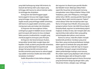 yang telah berlangsung; tetapi titik tertentu itu                dari argumen itu diwarisi para pemikir Muslim
     terpisah dari lainnya oleh suatu sisipan yang                    dari falsafah Yunani. Beberapa failasuf Islam
     terhingga; oleh karena itu seluruh deretan waktu                 seperti Ibn Rusyd dan al-Suhrawardi memang
     itu terhingga dan diciptakan.                                    menyebutkan nama Yahya al-Nahwi (Yahya si Ahli
         (4) Argumen dari keterhinggaan jagad:                        Tatabahasa, yaitu John Philoponus, meninggal
     karena jagad ini tersusun dari bagian-bagian                     sekitar tahun 580 M.), seorang pemikir Nasrani dari
     yang terhingga, maka ia pun terhingga pula;                      Iskandar, Mesir, telah merintis argumen "kalami"
     segala sesuatu yang terhingga adalah sementara;                  untuk adanya Tuhan dan terciptanya alam raya.
     oleh karena itu jagad adalah sementara, yakni,                   Namun di tangan kaum Muslim, khususnya para
     mempunyai suatu permulaan dan diciptakan.                        penganut paham Asy'ari, dan lebih khusus lagi al-
         (5) Argumen dari kemungkinan (imkan,                         Ghazali pribadi, argumen itu berkembang seperti
     contingency): jagad ini tidaklah (secara rasional)               ringkasan al-Alousi di atas, dan menjadi salah satu
     pasti terwujud; oleh karena itu harus terdapat                   segi kontribusi alam pikiran Islam yang paling
     faktor penentu (mukhashshish, murajjih) yang                     orisinal kepada alam pikiran umat manusia.
     membuat jagad itu terwujud, yaitu Pencipta.                          Karena itu semua, maka Ilmu Kalam menjadi
         (6) Argumen dari kesementaraan (huduts,                      karakteristik pemikiran mendasar yang amat
     temporality): benda tidak mungkin lepas dari                     khas Islam, yang membuat pembahasan teologis
     kejadian ('aradl, accident) yang bersifat sementara;             dalam agama itu berbeda dari yang ada dalam
     apa pun yang tidak dapat terwujud kecuali                        agama lain mana pun, baik dari segi isi maupun
     dengan hal yang bersifat sementara tentu                         metodologi. Sungguh sangat menarik bahwa
     bersifat sementara pula; karena itu seluruh jagad                dalam perkembangan teologis umat manusia,
     raya adalah sementara (hadits) dan tentu telah                   Ilmu Kalam seperti yang dipelopori oleh al-Asy'ari
     terciptakan (muhdats).(4)                                        dan dikembangkan oleh al-Ghazali itu telah
         Sudah diisyaratkan di atas bahwa sebagian                    mempengaruhi banyak agama di dunia, khususnya
                                                                      yang bersentuhan langsung dengan Islam, yaitu
       4  Al-Alousi, sebagaimana dikutip dalam Craig, op. cit., hh.
                                                                      Yahudi dan Kristen, sebegitu rupa. Sehingga
          7-8.

52
 