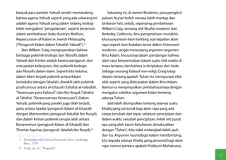 banyak para pemikir Yahudi sendiri memandang                     Sekarang ini, di zaman Moderen, para pengikut
bahwa agama Yahudi seperti yang ada sekarang ini             paham Asy'ari boleh merasa lebih mantap dan
adalah agama Yahudi yang dalam bidang teologi                berbesar hati, sebab, sepanjang pembahasan
telah mengalami "pengislaman", seperti tercermin             William Craig, seorang ahli filsafat moderen dari
dalam pembahasan buku Austryn Wolfson,                       Berkeley, California, ilmu pengetahuan mutakhir,
Repercussion of Kalam in Jewish Philosophy                   khususnya teori-teori tentang asal kejadian alam
("Pengaruh Kalam dalam Falsafah Yabudi").(5)                 raya seperti teori ledakan besar dalam Astronomi
    Dan William Craig mengisyaratkan bahwa                   moderen, sangat menunjang argumen-argumen
berbagai polemik teologis dan filosofis dalam                Ilmu Kalam, khususnya dalam pandangan bahwa
Yahudi dan Kristen adalah karena pengaruh, dan               alam raya berpermulaan dalam suatu titik waktu di
merupakan kelanjutan, dari polemik teologis                  masa lampau, dan bahwa ia diciptakan dari tiada.
dan filosofis dalam Islam. Seperti kita ketahui,             Sebagai seorang failasuf non-religi, Craig tetap
dalam Islam terjadi polemik antara Kalam                     skeptis tentang apakah Tuhan itu mempunyai sifat-
(ortodoks) dengan falsafah, diwakili oleh polemik            sifat seperti yang dibicarakan dalam Ilmu Kalam.
posthumous antara al-Ghazali (Tahafut al-Falasifah,          Namun ia menyimpulkan pembahasannya dengan
"Kerancuan para Failasuf') dan Ibn Rusyd (Tahafut            mengakui validitas argumen Kalam tentang
al-Tahafut, "Kerancuannya Kerancuan"). Dalam                 adanya Tuhan:
Yahudi, polemik yang paralel juga telah terjadi,                 Jadi telah disimpulkan tentang adanya suatu
yaitu antara Saadia (pengaruh Kalam al-Ghazali)              Khaliq yang personal bagi alam raya yang ada
dengan Maimonides (pengaruh falsafah Ibn Rusyd),             tanpa berubah dan lepas sebelum penciptaan dan
dan dalam Kristen polemik serupa ialah antara                dalam waktu sesudah penciptaan. Inilah inti pusat
Bonaventure (pengaruh Kalam al-Ghazali) dan                  apa yang oleh kaum Ketuhanan dimaksudkan
Thomas Aquinas (pengaruh falsafah Ibn Rusyd).(6)             dengan "Tuhan". Kita tidak melangkah lebih jauh
                                                             dari itu. Argumen kosmologis kalam membimbing
  5  Diterbitkan oleh Harvard University Press, Cambridge,   kita kepada adanya Khaliq yang personal bagi alam
     Mass., 1979.
                                                             raya, namun perkara apakah Khaliq ini Mahakuasa,
  6  Craig, op. cit., "Pengantar".

                                                                                                                 53
 