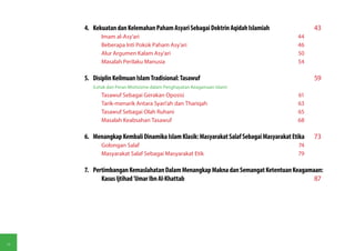 4.	 Kekuatan dan Kelemahan Paham Asyari Sebagai Doktrin Aqidah Islamiah	                  43
            Imam al-Asy'ari	                                                             44
            Beberapa Inti Pokok Paham Asy'ari	                                           46
            Alur Argumen Kalam Asy'ari	                                                  50
            Masalah Perilaku Manusia	                                                    54

     5.	 Disiplin Keilmuan Islam Tradisional: Tasawuf	                                         59
        (Letak dan Peran Mistisisme dalam Penghayatan Keagamaan Islam)
            Tasawuf Sebagai Gerakan Oposisi	                                             61
            Tarik-menarik Antara Syari'ah dan Thariqah	                                  63
            Tasawuf Sebagai Olah Ruhani	                                                 65
            Masalah Keabsahan Tasawuf	                                                   68

     6.	 Menangkap Kembali Dinamika Islam Klasik: Masyarakat Salaf Sebagai Masyarakat Etika	   73
            Golongan Salaf	                                                              74
            Masyarakat Salaf Sebagai Masyarakat Etik	                                    79

     7.	 Pertimbangan Kemaslahatan Dalam Menangkap Makna dan Semangat Ketentuan Keagamaan:
            Kasus Ijtihad 'Umar Ibn Al-Khattab	                                        87




vi
 