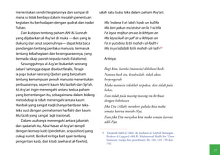 menentukan sendiri kegiatannya dan sampai di        salah satu buku teks dalam paham Asy'ari:
mana ia tidak berdaya dalam masalah penentuan
kegiatan itu berhadapan dengan qudrat dan iradat       Wa 'indana li al-'abd-i kasb-un kullifa
Tuhan.                                                 Wa lam yakun mu'atstsir-an fa 'l-ta'rifa
    Dari kutipan tentang paham Ahl Al-Sunnah           Fa laysa majbur-an wa la ikhtiyar-an
yang dijabarkan al-Asy'ari di muka —dan yang ia        Wa laysa kull-an yaf' al-u ikhtiyar-an
dukung dan anut sepenuhnya— dapat kita baca            Fa in yutsibna fa bi mahdl-i al-fadl'l-i
pandangan tentang perilaku manusia, termasuk           Wa in yu'adzdzib fa bi mahdl-i al-'adl-i(9)
tentang kebahagiaan dan kesengsaraannya, yang
bernada sikap pasrah kepada nasib (fatalisme).         Artinya:
    Sesungguhnya al-Asy'ari bukanlah seorang
Jabari 'sehingga dapat disebut fatalis. Tetapi         Bagi kita, hamba (manusia) dibebani kasb,
ia juga bukan seorang Qadari yang berpaham             Namun kasb itu, ketahuilah, tidak akan
tentang kemampuan penuh manusia menentukan             berpengaruh
perbuatannya, seperti kaum Mu'tazilah dan Syi'ah.      Maka manusia tidaklah terpaksa, dan tidak pula
Al-Asy'ari ingin menengahi antara kedua paham          bebas,
yang bertentangan itu, sebagaimana dalam bidang        Dan tidak pula masing-masing itu berbuat
metodologi ia telah menengahi antara kaum              dengan kebebasan
Hanbali yang sangat naqli (hanya berdasar teks-        Jika Dia (Allah) memberi pahala kita maka
teks suci dengan pemahaman harfiah) dan kaum           semata karena murah-Nya,
Mu'tazili yang sangat 'aqli (rasional).                Dan jika Dia menyiksa kita maka semata karena
    Dalam usahanya menengahi antara jabariah           adil-Nya
dan qadariah itu, Abu Hasan al-Asy'ari tampil
dengan konsep kasb (perolehan, acquisition) yang     9  Tarjamah Sabil al-'Abid 'ala Jawharat al-Tawhid (karangan
cukup rumit. Berikut ini tiga bait syair tentang        Ibrahim al-Laqqani) oleh H. Muhammad Shalih ibn 'Umar
                                                        Samarani, (tanpa data penerbitan), hh. 146, 149, 150 don
pengertian kasb, dari kitab Jawharat al-Tawhid,
                                                        156.

                                                                                                                    55
 