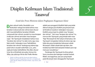 Disiplin Keilmuan Islam Tradisional:
                                                                                                                             5
                   Tasawuf
                (Letak dan Peran Mistisisme dalam Penghayatan Keagamaan Islam)


D    alam sebuah hadits, Rasulullah s.a.w.
     disebutkan sebagai bersabda bahwa masa
kenabian (nubuwwah) dan rahmat akan disusul
                                                                        adalah para pengganti (khalifah) Nabi yang kelak
                                                                        dikenal sebagai para khalifah yang berpetunjuk
                                                                        (al-khulafa al-rasyidun). Sedangkan masa para
oleh masa kekhalifahan kenabian (Khilafat                               khalifah yang empat itu adalah masa "kerajaan
nubuwwah) dan rahmat, sesudah itu masa kerajaan                         dan rahmat." Dari masa "kerajaan dan rahmat" itu,
(mulk) dan rahmat, kemudian masa kerajaan                               menurut Ibn Taymiyyah, yang terbaik ialah masa
(saja).(1) Ibn Taymiyyah menjelaskan bahwa masa                         "Raja" Mu'awiyah ibn Abi Sufyan di Damaskus. Ibn
"kenabian dan rahmat" itu ialah, tentu saja, masa                       Taymiyyah mengatakan bahwa di antara raja-raja
Nabi sendiri. Sedangkan masa "kekhalifahan                              tidak ada yang menjalankan kekuasaan sebaik
kenabian dan rahmat" berlangsung selama tiga                            Mu'awiyah. Dialah sebaik-baik raja Islam, dan
puluh tahun sesudah wafat Nabi s.a.w., yaitu                            tindakannya lebih baik daripada tindakan para raja
sejak permulaan kekhalifahan Abu Bakr, disusul                          mana pun sesudahnya.(2)
Umar ibn al-Khathtab, kemudian Utsman ibn                                   Pandangan Ibn Taymiyyah itu khas paham
'Affan, dan akhirnya 'Ali ibn Abi Thalib. Mereka                        Sunni, terutama dari kalangan mazhab Hanbali.
 1  Hadits ini dikutip oleh Ibn Taymiyyah dalam kitabnya,
                                                                        Malah, sesungguhnya, apa pun yang terjadi
    Minhaj al Sunnah fi Naqdl kalam al-Syi'ah wa al-Qadariyyah,         pada Mu'awiyah akan dianggap Ibn Taymiyyah
    4 jilid, (Riyadl: Maktab al-Riyadl al-Hadits, tanpa tahun), jilid
    IV, h. 121.                                                           2 Ibid
 