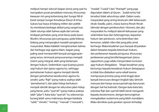 meliputi hampir seluruh bagian dunia yang saat itu      "maslak" ("suluk") dan "thariqah" yang juga
     merupakan pusat peradaban manusia, khususnya            digunakan dalam al-Quran. Sudah tentu hal
     kawasan inti yang terbentang dari Sungai Nil di         tersebut tidak seluruhnya salah. Dalam suatu
     barat sampai Sungai Amudarya (Oxus) di timur.           masyarakat yang sering terancam oleh kekacauan
     Sukses luar biasa di bidang militer dan politik         (Arab: fawdla, yakni, chaos) karena fitnah-fitnah
     itu membawa berbagai akibat yang sangat luas.           (dimulai dengan pembunuhan 'Utsman), dan jika
     Salah satunya ialah bahwa sejak dari semula             masyarakat itu meliputi daerah kekuasaan yang
     terdapat perhatian yang amat besar pada kaum            sedemikian luas dan heterogennya, kepastian
     Muslim, khususnya para penguasa, pada bidang-           hukum dan peraturan, serta ketertiban dan
     bidang yang menyangkut masalah pengaturan               kemanan, adalah nilai-nilai yang jelas amat
     masyarakat. Maka tidaklah mengherankan bahwa            berharga. Maka kesalehan pun banyak dinyatakan
     dari berbagai segi agama Islam, bagian yang             dalam ketaatan kepada ketentuan hukum,
     paling awal memperoleh banyak penggarapan               dan perlawanan kepada penguasa, khususnya
     yang serius, termasuk penyusunannya menjadi             perlawanan yang bersifat keagamaan (pious
     sistem yang integral, ialah yang berkenaan              opposition), juga selalu menyertakan tuntutan
     dengan hukum. Sedemikian rupa kuatnya posisi            agar hukum ditegakkan. Tetapi kesalehan yang
     segi hukum dari ajaran agama itu, sehingga              bertumpu kepada kesadaran hukum (betapapun
     pemahaman hukum agama menjadi identik                   ia tidak bisa diabaikan sama sekali karena
     dengan pemahaman keseluruhan agama itu                  mempunyai prioritas yang amat tinggi) akan
     sendiri, yaitu "fiqh" (yang makna asalnya ialah         banyak berurusan dengan tingkah laku lahiriah
     "pemahaman"), dan jalan hidup berhukum                  manusia dan hanya secara parsial saja berurusan
     menjadi identik dengan ke seluruhan jalan hidup         dengan hal-hai batiniah. Dengan kata-kata lain,
     yang benar, yaitu "syari'ah" (yang makna asalnya        orientasi fiqh dan syari'ah lebih berat mengarah
     ialah "jalan"). Kata-kata ''syari'ah'' itu sebenarnya   kepada eksoterisisme, dengan kemungkinan
     kurang lebih sama maknanya dengan katakata              mengabaikan esoterisme yang lebih mendalam.
     "sabil," "shirath," "minhaj," "mansak" ("manasik"),     Maka demikian pula gerakan oposisi terhadap

62
 