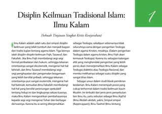 Disiplin Keilmuan Tradisional Islam:
                                                                                                           1
                 Ilmu Kalam
                          (Sebuah Tinjauan Singkat Kritis Kesejarahan)


I  lmu Kalam adalah salah satu dari empat disiplin
   keilmuan yang telah tumbuh dan menjadi bagian
dari tradisi kajian tentang agama Islam. Tiga lainnya
                                                        sebagai Teologia, sekalipun sebenarnya tidak
                                                        seluruhnya sama dengan pengertian Teologia
                                                        dalam agama Kristen, misalnya. (Dalam pengertian
ialah disiplin-disiplin keilmuan Fiqh, Tasawuf, dan     Teologia dalam agama kristen, Ilmu Fiqh akan
Falsafah. Jika Ilmu Fiqh membidangi segi-segi           termasuk Teologia). Karena itu sebagian kalangan
formal peribadatan dan hukum, sehingga tekanan          ahli yang menghendaki pengertian yang lebih
orientasinya sangat eksoteristik, mengenai hal-hal      persis akan menerjemahkan Ilmu Kalam sebagai
lahiriah, dan Ilmu Tasawuf membidangi segi-             Teologia dialektis atau Teologia Rasional, dan
segi penghayatan dan pengamalan keagamaan               mereka melihatnya sebagai suatu disiplin yang
yang lebih bersifat pribadi, sehingga tekanan           sangat khas Islam.
orientasinya pun sangat esoteristik, mengenai hal-          Sebagai unsur dalam studi klasik pemikiran
hal batiniah, kemudian Ilmu Falsafah membidangi         keislaman. Ilmu Kalam menempati posisi yang
hal-hal yang bersifat perenungan spekulatif             cukup terhormat dalam tradisi keilmuan kaum
tentang hidup ini dan lingkupnya seluas-luasnya,        Muslim. Ini terbukti dari jenis-jenis penyebutan
maka Ilmu Kalam mengarahkan pembahasannya               lain ilmu itu, yaitu sebutan sebagai Ilmu Aqd'id
kepada segi-segi mengenai Tuhan dan berbagai            (Ilmu Akidah-akidah, yakni, Simpul-simpul
derivasinya. Karena itu ia sering diterjemahkan         [Kepercayaan]), Ilmu Tawhid (Ilmu tentang
 