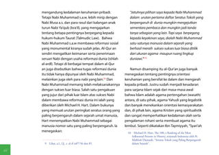 mengandung kedalaman keruhanian pribadi.               "Jatuhnya pilihan saya kepada Nabi Muhammad
     Tetapi Nabi Muhammad s.a.w. lebih mirip dengan         dalam urutan pertama daftar Seratus Tokoh yang
     Nabi Musa a.s. dan para rasul dari kalangan anak       berpengaruh di dunia mungkin mengejutkan
     turun Nabi Ya'qub (Isra'il), yang mengajarkan          sementara pembaca dan mungkin jadi tanda
     tentang betapa pentingnya berpegang kepada             tanya sebagian yang lain. Tapi saya berpegang
     hukum-hukum Taurat (Talmudic Law). Bahwa               kepada keyakinan saya, dialah Nabi Muhammad
     Nabi Muhammad s.a.w membawa reformasi sosial           satu-satunya manusia dalam sejarah yang
     yang monumental kiranya sudah jelas. Al-Qur an         berhasil meraih sukses-sukses luar biasa ditilik
     sendiri mengaitkan keimanan serta penerimaan           dari ukuran agama maupun ruang lingkup
     seruan Nabi dengan usaha reformasi dunia (ishlah       duniawi."(10)
     al-ardl). Tetapi di berbagai tempat dalam al-Qur
     an juga disebutkan bahwa tugas reformasi dunia         Namun disamping itu al-Qur'an juga banyak
     itu tidak hanya dipunyai oleh Nabi Muhammad,        menegaskan tentang pentingnya orientasi
     melainkan juga oleh para nabi yang lain.(9) Dan     keruhanian yang bersifat ke dalam dan mengarah
     Nabi Muhammad memang telah melaksanakannya          kepada pribadi. Justru sudah menjadi kesadaran
     dengan sukses luar biasa. Salah satu pengakuan      para sarjana Islam sejak dari masa-masa awal
     yang jujur dari pihak luar Islam atas sukses Nabi   bahwa Islam adalah agama pertengahan (wasath)
     dalam membawa reformasi dunia ini ialah yang        antara, di satu pihak, agama Yahudi yang legalistik
     diberikan oleh Michael H. Hart. Dalam bukunya       dan banyak menekankan orientasi kemasyarakatan
     yang memuat urutan peringkat seratus orang yang     dan, di pihak lain, agama Kristen yang spiritualistik
     paling berpengaruh dalam sejarah umat manusia,      dan sangat memperhatikan kedalaman olah serta
     Hart menempatkan Nabi Muhammad sebagai              pengalaman rohani serta membuat agama itu
     manusia nomor satu yang paling berpengaruh. Ia      lembut. Seperti dikatakan Ibn Taymiyyah, "Syari'ah
     menegaskan:                                           10  Michael H. Hart, The 100, a Ranking of the Most
                                                              Influential Persons in History, terjemah Indonesia oleh H.
                                                              Mahbub Djunaidi, "Seratus Tokoh yang Paling Berpengaruh
      9  Lihat, a.l., Q., s. al-A'raf/7:56 dan 85.            dalam Sejarah",

66
 
