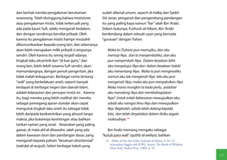 dan berhak menilai pengalaman keruhanian             sudah dikenal umum, seperti al-Hallaj dan Syekh
seseorang. Telah disinggung bahwa mistisisme         Siti Jenar, penganut dan pengembang pandangan
atau pengalaman mistis, tidak terkecuali yang        itu yang paling kaya namun "liar" ialah Ibn 'Arabi.
ada pada kaum Sufi, selalu mengarah kedalam,         Dalam bukunya, Fushush al-Hikam, Ibn 'Arabi
dan dengan sendirinya bersifat pribadi. Oleh         berdendang dalam sebuah syair yang bernada
karena itu pengalaman mistis hampir mustahil         "gurauan" dengan Tuhan:
dikomunikasikan kepada orang lain, dan selamanya
akan lebih merupakan milik pribadi si empunya           Maka Ia (Tuhan)-pun memujiku, dan aku
sendiri. Oleh karena itu sering terjadi adanya          memuji-Nya, dan Ia menyembahku, dan aku
tingkah laku eksentrik dan "di luar garis," dan         pun menyembah-Nya. Dalam keadaan lahir
orang lain, lebih-lebih sesama Sufi sendiri, akan       aku menyetujui-Nya dan dalam keadaan hakiki
memandangnya, dengan penuh pengertian, jika             aku menentang-Nya. Maka Ia pun mengenaliku
tidak malah kekaguman. Berbagai cerita tentang          namun aku tak mengenali-Nya lalu aku pun
"wali" yang berkelakuan aneh, seperti banyak            mengenali-Nya, maka aku pun menyaksikan-Nya
terdapat di berbagai negeri dan daerah Islam,           Maka mana mungkin Ia tiada perlu, padahal
adalah kelanjutan dari persepsi mistis ini. Karena      aku menolong-Nya dan membahagiakan-
itu, bagi mereka yang lebih melihat diri mereka         Nya? Untuk inilah Kebenaran mewujudkan aku,
sebagai pemegang ajaran standar akan cepat              sebab aku mengisi ilmu-Nya dan mewujudkan-
mengutuk tingkah laku aneh itu sebagai tidak            Nya Begitulah, sabda telah datang kepada
lebih daripada keeksentrikan yang absurd tanpa          kita, dan telah dinyatakan dalam diriku segala
makna, jika bukannya kesintingan atau bahkan            maksudnya.(14)
tarikan syetan yang sesat. Kesesatan yang paling
gawat, di mata ahl al-dhawahir, ialah yang ada          Ibn Arabi memang mengaku sebagai
dalam kawasan teori dan pandangan dasar, yang        "kutub para wali" (quthb al-awliya), bahkan
mengarah kepada paham "kesatuan eksistensial"          14  Muhy al-Din ibn Arabi, Fushush al-Hikam, h. 83. Cf
                                                          terjemahan Inggris oleh R.W.J. Austin, The Bezels of Wisdom
(wahdat al-wujud). Selain berbagai tokoh yang
                                                          (New York: Paulist Press, 1980), h. 95.

                                                                                                                        69
 