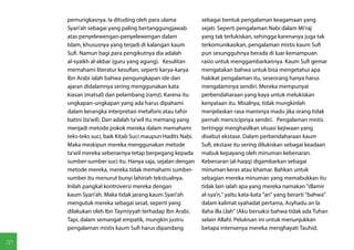 pemungkasnya. Ia dituding oleh para ulama             sebagai bentuk pengalaman keagamaan yang
     Syari'ah sebagai yang paling bertanggungjawab         sejati. Seperti pengalaman Nabi dalam Mi'raj
     atas penyelewengan-penyelewengan dalam                yang tak terlukiskan, sehingga karenanya juga tak
     Islam, khususnya yang terjadi di kalangan kaum        terkomunikasikan, pengalaman mistis kaum Sufi
     Sufi. Namun bagi para pengikutnya dia adalah          pun sesungguhnya berada di luar kemampuan
     al-syaikh al-akbar (guru yang agung). Kesulitan       rasio untuk menggambarkannya. Kaum Sufi gemar
     memahami literatur kesufian, seperti karya-karya      mengatakan bahwa untuk bisa mengetahui apa
     Ibn Arabi ialah bahwa pengungkapan ide dan            hakikat pengalaman itu, seseorang hanya harus
     ajaran didalamnya sering menggunakan kata             mengalaminya sendiri. Mereka mempunyai
     kiasan (matsal) dan pelambang (ramz). Karena itu      perbendaharaan yang kaya untuk melukiskan
     ungkapan-ungkapan yang ada harus dipahami             kenyataan itu. Misalnya, tidak mungkinlah
     dalam kerangka interpretasi metaforis atau tafsir     menjelaskan rasa manisnya madu jika orang tidak
     batini (ta'wil). Dan adalah ta'wil itu memang yang    pernah mencicipinya sendiri. Pengalaman mistis
     menjadi metode pokok mereka dalam memahami            tertinggi menghasilkan situasi kejiwaan yang
     teks-teks suci, baik Kitab Suci maupun Hadits Nabi.   disebut ekstase. Dalam perbendaharaan kaum
     Maka meskipun mereka menggunakan metode               Sufi, ekstase itu sering dilukiskan sebagai keadaan
     ta'wil mereka sebenarnya tetap berpegang kepada       mabuk kepayang oleh minuman kebenaran.
     sumber-sumber suci itu. Hanya saja, sejalan dengan    Kebenaran (al-haqq) digambarkan sebagai
     metode mereka, mereka tidak memahami sumber-          minuman keras atau khamar. Bahkan untuk
     sumber itu menurut bunyi lahiriah tekstualnya.        sebagian mereka minuman yang memabukkan itu
     Inilah pangkal kontroversi mereka dengan              tidak lain ialah apa yang mereka namakan "dlamir
     kaum Syari'ah. Maka tidak jarang kaum Syari'ah        al-sya'n," yaitu kata-kata "an" yang berarti "bahwa"
     mengutuk mereka sebagai sesat, seperti yang           dalam kalimat syahadat pertama, Asyhadu an la
     dilakukan oleh Ibn Taymiyyah terhadap Ibn Arabi.      ilaha illa Llah" (Aku bersaksi bahwa tidak ada Tuhan
     Tapi, dalam semangat empatik, mungkin justru          selain Allah). Pelukisan ini untuk menunjukkan
     pengalaman mistis kaum Sufi harus dipandang           betapa intensenya mereka menghayati Tauhid,

70
 