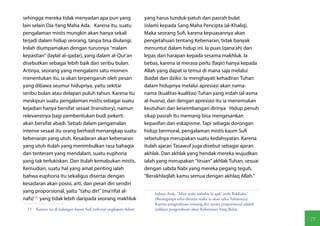sehingga mereka tidak menyadari apa pun yang                     yang harus tunduk-patuh dan pasrah bulat
lain selain Dia Yang Maha Ada. Karena itu, suatu                 (islam) kepada Sang Maha Pencipta (al-Khaliq).
pengalaman mistis mungkin akan hanya sekali                      Maka seorang Sufi, karena kepuasannya akan
terjadi dalam hidup seorang, tanpa bisa diulangi.                pengetahuan tentang Kebenaran, tidak banyak
Inilah diumpamakan dengan turunnya "malam                        menuntut dalam hidup ini. Ia puas (qana'ah) dan
kepastian" (laylat al-qadar), yang dalam al-Qur'an               lepas dari harapan kepada sesama makhluk. Ia
disebutkan sebagai lebih baik dari seribu bulan.                 bebas, karena ia merasa perlu (faqir) hanya kepada
Artinya, seorang yang mengalami satu momen                       Allah yang dapat ia temui di mana saja melalui
menentukan itu, ia akan terpengaruh oleh pesan                   ibadat dan dzikir. Ia menghayati kehadiran Tuhan
yang dibawa seumur hidupnya, yaitu sekitar                       dalam hidupnya melalui apresiasi akan nama-
seribu bulan atau delapan puluh tahun. Karena itu                nama (kualitas-kualitas) Tuhan yang indah (al-asma
meskipun suatu pengalaman mistis sebagai suatu                   al-husna), dan dengan apresiasi itu ia menemukan
kejadian hanya bersifat sesaat (transitory), namun               keutuhan dan keseimbangan dirinya Hidup penuh
relevansinya bagi pembentukan budi pekerti                       sikap pasrah itu memang bisa mengesankan
akan bersifat abadi. Sebab dalam pengamalan                      kepasifan dan eskapisme. Tapi sebagai dorongan
intense sesaat itu orang berhasil menangkap suatu                hidup bermoral, pengalaman mistis kaum Sufi
kebenaran yang utuh. Kesadaran akan kebenaran                    sebetulnya merupakan suatu kedahsyatan. Karena
yang utuh itulah yang menimbulkan rasa bahagia                   itulah ajaran Tasawuf juga disebut sebagai ajaran
dan tenteram yang mendalam, suatu euphoria                       akhlak. Dan akhlak yang hendak mereka wujudkan
yang tak terlukiskan. Dan itulah kemabukan mistis.               ialah yang merupakan "tiruan" akhlak Tuhan, sesuai
Kemudian, suatu hal yang amat penting ialah                      dengan sabda Nabi yang mereka pegang teguh,
bahwa euphoria itu sekaligus disertai dengan                     "Berakhlaqlah kamu semua dengan akhlaq Allah."
kesadaran akan posisi, arti, dan peran diri sendiri
yang proporsional, yaitu "tahu diri" (ma'rifat al-                   bahasa Arab, "Man arafa nafsahu fa qad 'arafa Rabbahu"
nafs)(15) yang tidak lebih daripada seorang makhluk                  (Barangsiapa tahu dirinya maka ia akan tahu Tuhannya).
                                                                     Karena pengetahuan tentang diri secara proporsional adalah
  15  Karena itu di kalangan kaum Sufi terkenal ungkapan dalam       indikasi pengetahuan akan Kebenaran Yang Bulat.

                                                                                                                                  71
 