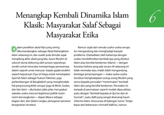 Menangkap Kembali Dinamika Islam
                                                                                                            6
    Klasik: Masyarakat Salaf Sebagai
            Masyarakat Etika
D    alam peralihan abad Hijri yang sering
     dikumandangkan sebagai Abad Kebangkitan
Islam sekarang ini, dan sudah pula dimulai sejak
                                                          Namun sejak dari semula usaha-usaha serupa
                                                      itu mengandung dan menghadapi banyak
                                                      problema. Disebabkan oleh kaitannya dengan
menjelang akhir abad yang lalu, kaum Muslim di        usaha mendefinisikan kembali apa yang disebut
seluruh dunia didorong oleh proses sejarahnya         Islam atau bersifat keislaman (Islami) —dengan
sendiri untuk mencoba mempertegas peranannya          konotasi bahwa yang ada secara riil sekarang ini
dalam sejarah umat manusia. Gejala-gejala terakhir    tidak memadai atau malah telah mengandung
seperti keputusan Ziya ul-Haqq untuk menetapkan       berbagai penyimpangan— maka usaha-usaha
Syari'ah Islam sebagai hukum Pakistan, juga           tersebut menghadapkan orang-orang Muslim yang
perkembangan di Bangladesh yang menghendaki           serius kepada persoalan "menemukan" kembali
hal yang kurang lebih serupa (juga di Mesir, Sudan,   Islam dan yang bersifat keislaman. Persoalan ini
dan lain-lain) —jika bukan jelas-jelas merupakan      tampak di permukaan seperti mudah dipecahkan,
sekedar usaha mencari legitimasi politik rezim-       yaitu dengan "kembali kepada al-Qur'an dan al-
rezim bersangkutan— dapat dibaca sebagai              Sunnah", suatu dalil yang sangat disenangi kaum
bagian dari, dan dalam rangka, penegasan peranan      reformis Islam, khususnya di kalangan Sunni. Tetapi
kesejarahan tersebut.                                 lepas dari kebenaran normatif dalil itu, namun
 