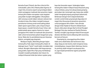 Kemaha-Esaan [Tuhan]), dan Ilmu Ushul al-Din        kaya dan beraneka ragam. Sedangkan kajian
    (Ushuluddin, yakni, Ilmu Pokok-pokok Agama). Di     tentang Ilmu Kalam meliputi hanya khazanah yang
    negeri kita, terutama seperti yang terdapat dalam   cukup terbatas, yang mencakup jenjang-jenjang
    sistem pengajaran madrasah dan pesantren, kajian    permulaan dan menengah saja, tanpa atau sedikit
    tentang Ilmu Kalam merupakan suatu kegiatan         sekali menginjak jenjang yang lanjut (advanced).
    yang tidak mungkin ditinggalkan. Ditunjukkan        Berkenaan dengan hal ini dapat disebutkan
    oleh namanya sendiri dalam sebutan-sebutan lain     contoh-contoh kitab yang banyak digunakan di
    tersebut di atas, Ilmu Kalam menjadi tumpuan        negeri kita, khususnya di pesantren-pesantren,
    pemahaman tentang sendi-sendi paling pokok          untuk pengajaran Ilmu Kalam. Yaitu dimulai
    dalam ajaran agama Islam, yaitu simpul-simpul       dengan kitab 'Aqidat al-'Awamm (Akidat Kaum
    kepercayaan, masalah Kemaha-Esaan Tuhan, dan        Awam), diteruskan dengan Bad' al-Amal (Pangkal
    pokok-pokok ajaran agama. Karena itu, tujuan        Berbagai Cita) atau Jawharat al-Tauhid (Pertama
    pengajaran Ilmu Kalam di madrasah dan pesantren     Tauhid), mungkin juga dengan kitab Al-Sanusiyyah
    ialah untuk menanamkan paham keagamaan yang         (disebut demikian karena dikarang oleh seseorang
    benar. Maka dari itu pendekatannya pun biasanya     bernama al-Sanusi).
    doktrin, seringkali juga dogmatis.                       Disamping itu, sesungguhnya Ilmu Kalam
        Meskipun begitu, dibanding dengan kajian        tidak sama sekali bebas dari kontroversi atau
    tentang Ilmu Fiqh, kajian tentang Ilmu Kalam di     sikap-sikap pro dan kontra, baik mengenai isinya,
    kalangan kaum "Santri" masih kalah mendalam dan     metodologinya, maupun klaim-klaimnya. Karena
    meluas. Mungkin dikarenakan oleh kegunaannya        itu penting sekali mengerti secukupnya ilmu
    yang praktis, kajian Ilmu Fiqh yang membidangi      ini, agar terjadi pemahaman agama yang lebih
    masalah-masalah peribadatan dan hukum itu           seimbang.
    meliputi khazanah kitab dan bahan rujukan yang




2
 