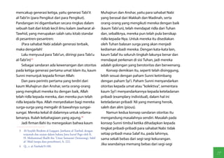 mencakup generasi ketiga, yaitu generasi Tabi'it                Muhajirun dan Anshar, yaitu para sahabat Nabi
al-Tabi'in (para Pengikut dari para Pengikut).                  yang berasal dari Makkah dan Madinah, serta
Pandangan ini digambarkan secara ringkas dalam                  orang-orang yang mengikuti mereka dengan baik
sebuah bait dari kitab kecil ilmu kalam Jawharat al-            (kaum Tabi'un), telah mendapat ridla dari Tuhan
Tawhid, yang merupakan salah satu kitab standar                 dan, sebaliknya, mereka pun telah pula bersikap
di pesantren-pesantren:                                         ridla kepada-Nya. Untuk mereka itu disediakan
    (Para sahabat Nabi adalah generasi terbaik,                 oleh Tuhan balasan surga yang akan menjadi
maka dengarlah!                                                 kediaman abadi mereka. Dengan kata-kata lain,
    Lalu menyusul para Tabi'un, diiringi para Tabi'u            kaum Salaf itu seluruh tingkah lakunya benar dan
al-Tabi'in)(3)                                                  mendapat perkenan di sisi Tuhan, jadi mereka
    Sebagai sandaran ada kewenangan dan otoritas                adalah golongan yang berotoritas dan berwenang.
pada ketiga generasi pertama umat Islam itu, kaum                   Konsep demikian itu, seperti telah disinggung,
Sunni menunjuk kepada firman Allah:                             lebih sesuai dengan paham Sunni ketimbang
    Dan para perintis pertama yang terdiri dari                 dengan paham Syi'i. Paham Sunni menyandarkan
kaum Muhajirun dan Anshar, serta orang-orang                    otoritas kepada umat atau "kolektiva", sementara
yang mengikuti mereka itu dengan baik, Allah                    kaum Syi'i menyandarkannya kepada keteladanan
telah ridla kepada mereka, dan mereka pun telah                 pribadi (examplary individual), dalam hal ini
ridla kepada-Nya. Allah menyediakan bagi mereka                 keteladanan pribadi 'Ali yang memang heroik,
surga-surga yang mengalir di bawahnya sungai-                   saleh dan alim (pious).
sungai. Mereka kekal di dalamnya untuk selama-                      Namun kedua konsep sandaran otoritas itu
lamanya. Itulah kebahagiaan yang agung.(4)                      mengandung masalahnya sendiri. Masalah pada
    Jadi firman Ilahi itu menegaskan bahwa kaum                 konsep Sunni timbul ketika dihadapkan kepada
                                                                tingkat pribadi-pribadi para sahabat Nabi: tidak
  3  Al-Syaykh Ibrahim al-Laqqani, Jawharat al-Tawhid, dengan
     terjemah dan uraian dalam bahasa Jawa huruf Pego oleh K.   setiap pribadi masa Salaf itu, pada lahirnya,
     H. Muhammad Shalih ibn 'Umar Samarani (Semarang), Sabil    sama sekali bebas dari segi-segi kekurangan.
     al-'Abid (tanpa data penerbitan), h. 222.
                                                                Jika seandainya memang bebas dari segi-segi
  4  Q., s. al-Tawbah/9:100.

                                                                                                                     77
 