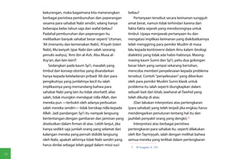 kekurangan, maka bagaimana kita menerangkan           beliau?
     berbagai peristiwa pembunuhan dan peperangan              Pertanyaan tersebut secara keimanan sungguh
     sesama para sahabat Nabi sendiri, selang hanya        amat berat, namun tidak terhindari karena dari
     beberapa belas tahun saja dari wafat beliau?          fakta-fakta sejarah yang mendorongnya untuk
     Padahal pembunuhan dan peperangan itu                 timbul. Upaya menjawab pertanyaan itu dan
     melibatkan banyak sahabat besar seperti 'Utsman,      mengatasi implikasi keimanan yang diakibatkannya
     'Ali (menantu dan kemenakan Nabi), 'A'isyah (isteri   telah menggiring para pemikir Muslim di masa
     Nabi), Mu'awiyah (ipar Nabi dan salah seorang         lalu kepada kontroversi dalam ilmu kalam (teologi
     penulis wahyu), 'Amr ibn al-Ash, Abu Musa al-         dialektis) yang tidak ada habis-habisnya. Masing-
     Asy'ari, dan lain-lain?!                              masing kaum Sunni dan Syi'i, yaitu dua golongan
          Sedangkan pada kaum Syi'i, masalah yang          besar Islam yang sampai sekarang bertahan,
     timbul dari konsep otoritas yang disandarkan          mencoba memberi penyelesaian kepada problema
     hanya kepada keteladanan pribadi 'Ali dan para        tersebut. Contoh "penyelesaian" yang diberikan
     pengikutnya yang jumlahnya kecil itu ialah            oleh para pemikir Muslim Sunni klasik untuk
     implikasinya yang memandang bahwa para                problema itu ialah seperti diungkapkan dalam
     sahabat Nabi yang lain itu tidak otoritatif, alias    sebuah bait dari kitab Jawharat al-Tawhid yang
     salah, tidak mungkin mendapat ridla Allah, dan        telah dikutip di atas:
     mereka pun —terbukti oleh adanya perbuatan                (Dan lakukan interpretasi atas pertengkaran
     salah mereka sendiri— tidak bersikap ridla kepada     (para sahabat) yang telah terjadi jika engkau harus
     Allah. Jadi pandangan Syi'i itu nampak langsung       mendengarkan penuturan tentang hal itu dan
     bertentangan dengan gambaran dan jaminan yang         jauhilah penyakit orang yang dengki).(5)
     disebutkan dalam firman di atas. Lebih lanjut, jika       Interpretasi atas berbagai peristiwa
     hanya sedikit saja jumlah orang yang selamat dari     pertengkaran para sahabat itu, seperti dilakukan
     kalangan mereka yang pernah dididik langsung          oleh Ibn Taymiyyah, ialah dengan melihat bahwa
     oleh Nabi, apakah akhirnya tidak Nabi sendiri yang    semua mereka yang terlibat dalam pertengkaran
     harus dinilai sebagai telah gagal dalam missi suci
                                                             5  Al-Laqqani, h. 231.

78
 