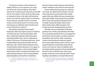 The logical conclusion to the evolution of                  Karena itu Islam tampil, bukannya untuk dirinya
religious history ia a non-sectarian, non-racial,               sendiri, melainkan untuk seluruh umat manusia).
non-doctrinal, universal religion, which Islam                      Karena hakikat dasarnya yang non-sektarian,
claims to be. For Islam ia just submission to the Will          non-rasial, non-doktrinal dan bersifat universal,
of God. This implies (1) Faith, (2) doing right, being          maka pada dasarnya pula agama Islam adalah
an example to others to do right, and having the                agama etika atau akhlaq, dan para penganutnya
power to see that the right prevails, (3) eschewing             yang sejati adalah orang-orang etis atau akhlaqi,
wrong, being an example to others to eschew                     yaitu orang-orang yang berbudi pekerti luhur.
wrong, and having the power to see that wrong                   Ini sejalan dengan penegasan Nabi sendiri,
and injustices are defeated. Islam therefore lives,             bahwa beliau diutus Allah hanyalah untuk
not for itself, but for mankind.(10)                            menyempurnakan berbagai keluhuran budi.(11)
    (Kesimpulan logis bagi evolusi sejarah                          Keinsafan orang-orang Muslim klasik akan
keagamaan ialah suatu agama yang non-sektarian,                 gambaran diri mereka yang diberikan oleh Kitab
non-doktrinal, dan universal, yang diakui oleh                  Suci, yang dalam gambaran diri itu sesungguhnya
Islam. Sebab Islam tidak lain ialah sikap pasrah                terkandung makna kualitas normatif, yang harus
kepada Kehendak Tuhan. Hal ini mengandung                       diwujudkan, dan perintah, telah mendorong
makna (1) keimanan, (2) berbuat kebenaran, untuk                mereka untuk berjuang membentuk sejarah
menjadi teladan bagi yang lain dalam berbuat                    dunia yang sejalan dengan ukuran-ukuran moral
kebenaran, dan mempunyai kemampuan untuk                        yang tertinggi dan yang terbaik, yang terbuka
memperhatikan bahwa yang benar itu unggul, (3)                  untuk umat manusia. Usaha itu dijanjikan akan
menghindari kesalahan, untuk menjadi teladan                    mendapat pahala yang besar, berupa kebahagiaan
bagi yang lain dalam menghindari kesalahan, dan                 di dunia ini dan di akhirat nanti, namun juga
mempunyai kemampuan untuk memperhatikan                         dengan risiko besar untuk salah dan keliru. Tetapi
bahwa kesalahan dan kezaliman terkalahkan.                      kesalahan dan kekeliruan menjadi tidak relevan
  10  A. Yusuf Ali, The Holy Qur'an, Text, Translation and        11  Sebuah hadits Nabi yang sangat terkenal, "Sesungguhnya
     Commentary (Jeddah: Dar al-Qiblah, tanpa tahun), h. 151,        aku diutus hanyalah agar aku menyempurnakan berbagai
     catatan 434.                                                    keluhuran budi."

                                                                                                                               81
 