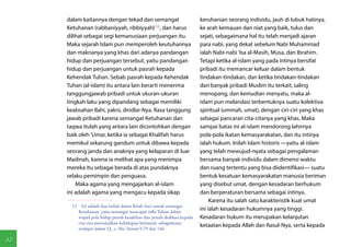 dalam kaitannya dengan tekad dan semangat                         keruhanian seorang individu, jauh di lubuk hatinya,
     Ketuhanan (rabbaniyyah, ribbiyyah)(12), dan harus                 ke arah kemauan dan niat yang baik, tulus dan
     dilihat sebagai segi kemanusiaan perjuangan itu.                  sejati, sebagaimana hal itu telah menjadi ajaran
     Maka sejarah Islam pun memperoleh keutuhannya                     para nabi, yang dekat sebelum Nabi Muhammad
     dan maknanya yang khas dari adanya pandangan                      ialah Nabi-nabi 'Isa al-Masih, Musa, dan Ibrahim.
     hidup dan perjuangan tersebut, yaitu pandangan                    Tetapi ketika al-islam yang pada intinya bersifat
     hidup dan perjuangan untuk pasrah kepada                          pribadi itu memancar keluar dalam bentuk
     Kehendak Tuhan. Sebab pasrah kepada Kehendak                      tindakan-tindakan, dan ketika tindakan-tindakan
     Tuhan (al-islam) itu antara lain berarti menerima                 dari banyak pribadi Muslim itu terkait, saling
     tanggungjawab pribadi untuk ukuran-ukuran                         menopang, dan kemudian menyatu, maka al-
     tingkah laku yang dipandang sebagai memiliki                      islam pun melandasi terbentuknya suatu kolektiva
     keabsahan Ilahi, yakni, diridlai-Nya. Rasa tanggung               spiritual (ummah, umat), dengan ciri-ciri yang khas
     jawab pribadi karena semangat Ketuhanan dan                       sebagai pancaran cita-citanya yang khas. Maka
     taqwa itulah yang antara lain dicontohkan dengan                  sampai batas ini al-islam mendorong lahirnya
     baik oleh 'Umar, ketika ia sebagai Khalifah harus                 pola-pola ikatan kemasyarakatan, dan itu intinya
     memikul sekarung gandum untuk dibawa kepada                       ialah hukum. Inilah Islam historis —yaitu al-islam
     seorang janda dan anaknya yang kelaparan di luar                  yang telah mewujud-nyata sebagai pengalaman
     Madinah, karena ia melihat apa yang menimpa                       bersama banyak individu dalam dimensi waktu
     mereka itu sebagai berada di atas pundaknya                       dan ruang tertentu yang bisa diidentifikasi— suatu
     selaku pemimpin dan penguasa.                                     bentuk kesatuan kemasyarakatan manusia beriman
         Maka agama yang mengajarkan al-islam                          yang disebut umat, dengan kesadaran berhukum
     ini adalah agama yang mengacu kepada sikap                        dan berperaturan bersama sebagai intinya.
                                                                            Karena itu salah satu karakteristik kuat umat
       12  Ini adalah dua istilah dalam Kitab Suci untuk semangat
          Ketuhanan, yaitu semangat mencapai ridla Tuhan dalam
                                                                       ini ialah kesadaran hukumnya yang tinggi.
          wujud pola hidup penuh kesalehan dan penuh dedikasi kepada   Kesadaran hukum itu merupakan kelanjutan
          cita-cita mewujudkan kehidupan bermoral, sebagaimana
                                                                       ketaatan kepada Allah dan Rasul-Nya, serta kepada
          terdapat dalam Q., s. Alu 'Imran/3:79 dan 146.

82
 