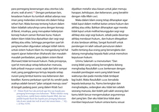 para pemegang kewenangan atau otoritas (ulu                            dijadikan metafor atau kiasan untuk jalan menuju
al-amr, wali al-amr).(13) Dengan perkataan lain,                       harapan, kehidupan, dan kebenaran, yang berakhir
kesadaran hukum itu tumbuh akibat adanya rasa                          dengan ridla Allah s.w.t.
iman yang melandasi orientasi etis dalam hidup                             Maka dalam Islam orang tetap diharapkan agar
sehari-hari. Maka konsep tentang hukum dalam                           tidak luput dalam melihat kaitan antara hukum dan
Islam tidaklah seluruhnya sama dengan konsep                           akhlaq atau etika. Bahkan diharapkan agar mereka
di Barat, misalnya, yang merupakan kelanjutan                          tidak luput untuk melihat keunggulan segi-segi
konsep hukum zaman Romawi kuna. Hukum                                  akhlaqi atas segi-segi bukum, sebab pada dasarnya
dalam Islam tidak bisa dipisahkan dari segi-segi                       akhlaq mendasari hukum,. dan hukum ditegakkan
akhlaq atau etika. Sehingga pengertian syari'ah                        di atas landasan akhlaq. Sangat ilustratif untuk
yang kemudian digunakan sebagai istilah teknis                         pandangan ini ialah sebuah penuturan dalam
untuk sistem hukum Islam itu mengandung hal-hal                        hadits tentang dua orang yang bersengketa dan
seperti ajaran kebersihan (thaharah) dan masalah-                      datang menghadap kepada Nabi untuk memohon
masalah peribadatan, yang dalam sistem Barat                           keputusan hukum:
(Romawi) tidak termasuk hukum. Pada prinsipnya,                            Ummu Salamah r.a menuturkan: "Dan
syari'at mencakup setiap kebutuhan manusia,                            orang lelaki yang sedang bersengketa datang
baik pribadi maupun sosial, sejak dari lahir sampai                    menghadap Rasulullah s.a.w. berkenaan dengan
mati, yang panggilannya tertuju kepada setiap                          masalah pembagian waris yang telah lewat
nurani yang lembut karena rasa kebenaran dan                           waktunya dan pada mereka tidak terdapat
keadilan. Karena perkataan syari'ah itu sendiri pada                   lagi bukti. Maka Rasulullah s.a.w. bersabda
asalnya adalah berarti "jalan setapak menuju oase"                     kepada keduanya itu, 'Kamu bertengkar dan
di tengah padang pasir, yang dalam Kitab Suci                          menghadapku, sedangkan aku tidak lain adalah
  13  Dalam Kitab Suci ada perintah agar kita taat kepada para         seorang manusia, dan boleh jadi salah seorang dari
     pemegang kewenangan atau kekuasaan: "Wahai sekalian orang
     yang beriman, taatlah kamu sekalian kepada Allah, dan taat
                                                                       kamu lebih lancar mengemukakan argumennya
     pulalah kepada Rasul dan kepada para pemegang kekuasaan           dari yang lain. Dan aku tidak bisa tidak akan
     (ula al-amr, jamak dari wali al-amr) dari antara kamu ..." (Q.,
                                                                       memberi keputusan hukum antara kamu sesuai
     s. al-Nisa /4:59).

                                                                                                                            83
 