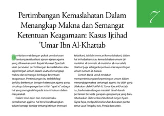 Pertimbangan Kemaslahatan Dalam
                                                                                                           7
     Menangkap Makna dan Semangat
    Ketentuan Keagamaan: Kasus Ijtihad
           'Umar Ibn Al-Khattab
B    erkaitan erat dengan pokok pembahasan
     tentang reaktualisasi ajaran-ajaran agama
yang dibawakan oleh Bapak Munawir Syadzali
                                                       kebaikan), istislah (mencari kemaslahatan), dalam
                                                       hal ini kebaikan atau kemaslahatan umum (al-
                                                       maslahat al-'ammah, al-maslahat al-mursalah)
ialah persoalan pertimbangan kemaslahatan atau         disebut juga sebagai keperluan atas kepentingan
kepentingan umum dalam usaha menangkap                 umum (umum al-balwa).
makna dan semangat berbagai ketentuan                       Contoh klasik untuk tindakan
keagamaan. Pertimbangan itu terlebih lagi              mempertimbangkan kepentingan umum dalam
berlaku berkenaan dengan ketentuan agama yang          menangkap makna semangat agama itu ialah yang
tercakup dalam pengertian istilah "syari'at" sebagai   dilakukan oleh Khalifah II, 'Umar ibn al-Khattab
hal yang mengarah kepada sistem hukum dalam            r.a., berkenaan dengan masalah tanah-tanah
masyarakat.                                            pertanian berserta garapan-garapannya yang baru
    Dalam teori-teori dan metode baku                  dibebaskan oleh tentara Muslim di negeri Syam
pemahaman agama, hal tersebut dituangkan               (Syria Raya, meliputi keseluruhan kawasan pantai
dalam konsep-konsep tentang istihsan (mencari          timur Laut Tengah), Irak, Persia dan Mesir.
 