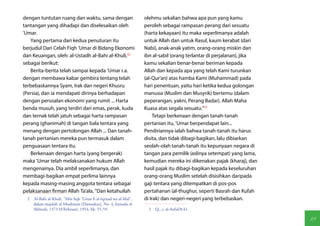 dengan tuntutan ruang dan waktu, sama dengan                       olehmu sekalian bahwa apa pun yang kamu
tantangan yang dihadapi dan diselesaikan oleh                      peroleh sebagai rampasan perang dari sesuatu
'Umar.                                                             (harta kekayaan) itu maka seperlimanya adalah
   Yang pertama dari kedua penuturan itu                           untuk Allah dan untuk Rasul, kaum kerabat (dari
berjudul Dari Celah Fiqh 'Umar di Bidang Ekonomi                   Nabi), anak-anak yatim, orang-orang miskin dan
dan Keuangan, oleh: al-Ustadh al-Bahi al-Khuli,(2)                 ibn al-sabil (orang terlantar di perjalanan), jika
sebagai berikut:                                                   kamu sekalian benar-benar beriman kepada
   Berita-berita telah sampai kepada 'Umar r.a.                    Allah dan kepada apa yang telah Kami turunkan
dengan membawa kabar gembira tentang telah                         (al-Qur'an) atas hamba Kami (Muhammad) pada
terbebaskannya Syam, Irak dan negeri Khusru                        hari penentuan, yaitu hari ketika kedua golongan
(Persia), dan ia mendapati dirinya berhadapan                      manusia (Muslim dan Musyrik) bertemu (dalam
dengan persoalan ekonomi yang rumit ... Harta                      peperangan, yakni, Perang Badar). Allah Maha
benda musuh, yang terdiri dari emas, perak, kuda                   Kuasa atas segala sesuatu."(3)
dan ternak telah jatuh sebagai harta rampasan                           Tetapi berkenaan dengan tanah-tanah
perang (ghanimah) di tangan bala tentara yang                      pertanian itu, 'Umar berpendapat lain...
menang dengan pertolongan Allah ... Dan tanah-                     Pendiriannya ialah bahwa tanah-tanah itu harus
tanah pertanian mereka pun termasuk dalam                          disita, dan tidak dibagi-bagikan, lalu dibiarkan
penguasaan tentara itu.                                            seolah-olah tanah-tanah itu kepunyaan negara di
   Berkenaan dengan harta (yang bergerak)                          tangan para pemilik (aslinya setempat) yang lama,
maka 'Umar telah melaksanakan hukum Allah                          kemudian mereka ini dikenakan pajak (kharaj), dan
mengenainya. Dia ambil seperlimanya, dan                           hasil pajak itu dibagi-bagikan kepada keseluruhan
membagi-bagikan empat perlima lainnya                              orang-orang Muslim setelah disisihkan daripada
kepada masing-masing anggota tentara sebagai                       gaji tentara yang ditempatkan di pos-pos
pelaksanaan firman Allah Ta'ala, "Dan ketahuilah                   pertahanan (al-thughur, seperti Basrah dan Kufah
  2  Al-Bahi al-Khuli, "Min fiqh 'Umar fi al-Iqtisad wa al-Mal",   di Irak) dan negeri-negeri yang terbebaskan.
     dalam majalah al-Muslimun (Damaskus), No. 4, Jumada al-
     Akhirah, 1373 H/Februari, 1954, hh. 55-59.                      3  Q., s. al-Anfal/8:41.

                                                                                                                        89
 