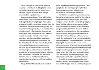 Tetapi kebanyakan para sahabat menolak          pihak mereka yang menentang pendapat 'Umar,
     kecuali jika tanah-tanah itu dibagikan di antara    yang terdiri dari mereka yang menghendaki
     mereka karena tanah-tanah itu adalah harta-         kekayaan yang memang halal dan telah
     kekayaan yang dikaruniakan Allah sebagai            dikaruniakan Tuhan kepada mereka itu.
     rampasan (fay') kepada mereka.                          Mereka ini mengajukan argumen kepadanya
         Adapun titik pandangan 'Umar ialah bahwa        bahwa harta kekayaan itu adalah fay' (jenis harta
     negeri-negeri yang dibebaskan itu memerlukan        yang diperoleh dari peperangan), dan tanah
     tentara pendudukan yang tinggal di sana, dan        rampasan serupa itu telah pernah dibagi-bagikan
     tentara itu tentulah memerlukan ongkos. Maka jika   Rasul 'alayhi al-salam sebelumnya, dan beliau
     tanah-tanah pertanian itu habis dibagi-bagi, lalu   (Rasul) tidak pernah melakukan sesuatu seperti
     bagaimana tentara pendudukan itu mendapatkan        yang ingin dilakukan 'Umar. Terutama Bilal r.a.
     logistik mereka?' ... Demikian itu, ditambah lagi   sangat keras terhadap 'Umar, dan mempelopori
     bahwa Allah tidak menghendaki harta kekayaan        gerakan oposisi sehingga menyesakkan dada
     hanya berkisar atau menjadi sumber rejeki           'Umar dan menyusahkannya, sehingga karena
     kaum kaya saja. Jika habis dibagi-bagi tanah-       susah dan sedihnya itu 'Umar mengangkat kedua
     tanah pertanian yang luas di Syam, Mesir, Irak      tangannya kepada Tuhan dan berseru, "Oh Tuhan,
     dan Persia kepada beberapa ribu sahabat, maka       lindungilah aku dari Bilal dan kawan-kawan."
     menumpuklah kekayaan di tangan mereka,              Akhirnya memang Tuhan melindunginya dari Bilal
     dan tidak lagi tersisa sesuatu apa pun untuk        dan kawan-kawan dengan paham keagamaannya
     mereka yang masuk Islam kelak kemudian hari         yang mendalam, yang meneranginya dengan
     sesudah itu. Sehingga terjadilah adanya kekayaan    suatu cahaya dari celah baris-baris dalam Kitab
     yang melimpah di satu pihak, dan kebutuhan          Suci, dan dengan argumen yang unggul, yang
     (kemiskinan) yang mendesak di pihak lain ...        semua golongan tunduk kepada kekuatannya.
     Itulah keadaan yang hati nurani 'Umar tidak bisa        Begitulah 'Umar yang suatu saat berkata
     menerimanya.                                        kepada sahabat-sahabatnya yang hadir bahwa
         Tetapi dalil dari Kitab dan Sunnah berada di    Sa'd ibn Abi Waqqas menulis surat kepadanya dari

90
 
