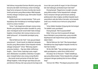 Irak bahwa masyarakat (tentara Muslim) yang ada      turun dan para janda di negeri ini dan di tempat
bersama dia telah memintanya untuk membagi-          lain dari kalangan penduduk Syam dan Irak?"
bagi harta rampasan di antara mereka dan tanah-          Orang banyak: "Bagaimana mungkin sesuatu
tanah pertanian yang dikaruniakan Allah kepada       yang dikaruniakan Tuhan kepada kami sebagai
mereka sebagai rampasan juga. (Kemudian terjadi      harta rampasan dengan perantaraan pedang-
dialog berikut):                                     pedang kami akan engkau serahkan kepada kaum
      Sekelompok dari mereka berkata: "Tulis surat   yang belum ada dan belum bersaksi, serta kepada
kepadanya dan hendaknya ia membagi-bagikan           anak-cucu mereka turun-temurun yang belum
tanah itu antara mereka."                            ada?"
      'Umar: "Lalu bagaimana dengan orang-orang          'Umar (dalam keadaan bingung dan termangu):
Muslim yang datang kemudian sesudah itu, yang        "Ini adalah suatu pendapat."
akan mendapati tanah-tanah telah habis terbagi-          Orang banyak: "Bermusyawarahlah"
bagikan, terwariskan dari orang-orang tua serta          Maka 'Umar pun bermusyawarah dengan
telah terkuasai?... Ini bukanlah pendapat yang       kaum Muhajirin yang terkemuka, yang memiliki
benar."                                              kepeloporan dan keperintisan yang mendalam
      'Abd al-Rahman ibn 'Awf: "Lalu apa pendapat    dalam Islam:
yang benar?... Tanah-tanah itu tidak lain daripada       'Abd al-Rahman ibn 'Awf: "Aku berpendapat
sesuatu yang dikaruniakan Tuhan kepada mereka        hendaknya kau bagi-bagikan kepada mereka itu
sebagai rampasan!" 'Umar: "Memang seperti            hak-hak mereka."
yang kau katakan ... Tapi aku tidak melihatnya           'Ali ibn Abi Talib: "Tapi pendapat yang benar
begitu ... Demi Tuhan, tiada lagi suatu negeri       ialah pendapatmu, wahai Amir al-Mu'minin!"
akan dibebaskan sesudahku melainkan mungkin              Al-Zubayr ibn al-'Awwam: "Tidak! Sebaliknya,
akan menjadi beban atas orang-orang Muslim           apa yang dikaruniakan Tuhan kepada kita sebagai
... Jika tanah-tanah pertanian di Irak dan Syam      rampasan dengan pedang kita itu harus dibagi-
dibagi-bagikan, maka dengan apa biaya pos-pos        bagi."
pertahanan ditutup, dan apa yang tersisa bagi anak       'Utsman ibn 'Affan: "Pendapat yang benar ialah

                                                                                                          91
 
