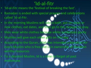 ‘ Id-al-fitr ‘ Id-al-Fitr means the 'festival of breaking the fast‘. Ramadan is ended with special prayers and celebrations called ‘Id-al-Fitr. In the morning Muslims will take a bath, put on clean or new clothes,  eat dates, and then go to the mosque to pray. Men wear white clothes because white symbolizes purity Muslims will give each other gifts on this day According to the Quran, Allah has intended a donation for every Muslim who is free and is in ownership of donation worthy resources To a devoted Muslim, Id is a time to forget all past misfortune.  