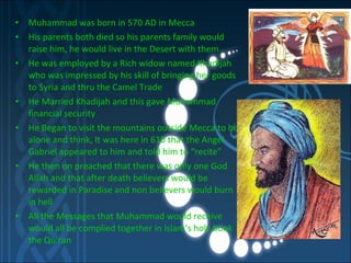 Muhammad was born in 570 AD in Mecca His parents both died so his parents family would raise him, he would live in the Desert with them He was employed by a Rich widow named Khadijah who was impressed by his skill of bringing her goods to Syria and thru the Camel Trade He Married Khadijah and this gave Muhammad financial security He Began to visit the mountains outside Mecca to be alone and think, It was here in 610 that the Angel Gabriel appeared to him and told him to “recite”  He then on preached that there was only one God Allah and that after death believers would be rewarded in Paradise and non believers would burn in hell All the Messages that Muhammad would receive would all be complied together in Islam’s holy book the Qu’ran  