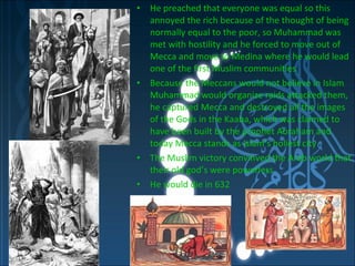 He preached that everyone was equal so this annoyed the rich because of the thought of being normally equal to the poor, so Muhammad was met with hostility and he forced to move out of Mecca and move to Medina where he would lead one of the first Muslim communities  Because the Meccans would not believe in Islam Muhammad would organize raids attacked them, he captured Mecca and destroyed all the images of the Gods in the Kaaba, which was claimed to have been built by the prophet Abraham and today Mecca stands as Islam’s holiest city  The Muslim victory convinved the Arab world that their old god’s were powerless He would die in 632  