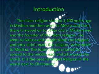 Introduction     The Islam religion started 1,400 years ago in Medina and then went to Mecca and from there it moved on to other city’s. Muhammad was the founder of the Islam religion.  He went to Mecca and taught them the religion and they didn’t want the religion, so he went to Medina. The Islam   religion started to spread to the middle east and all around the world. It is the second largest Religion in the world next to Christianity.  