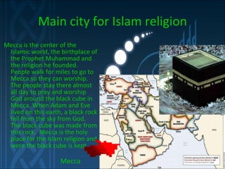Main city for Islam religion Mecca is the center of the Islamic world, the birthplace of the Prophet Muhammad and the religion he founded.   People walk for miles to go to Mecca so they can worship. The people stay there almost all day to pray and worship God around the black cube in Mecca. When Adam and Eve lived on this earth, a black rock fell from the sky from God.  The black cube was made from this rock.  Mecca is the holy place for the Islam religion and were the black cube is kept.   Mecca 