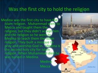 Was the first city to hold the religion Medina was the first city to have the Islam religion.  Muhammad went to Mecca and taught them the religion, but they didn’t accept him and the religion so he went to Medina to teach them the Islam religion. They built a mosque to pray and worship God in.  Medina is the second holy city for Islam religion. When Muhammad died he was buried in Medina.  Medina Mecca  